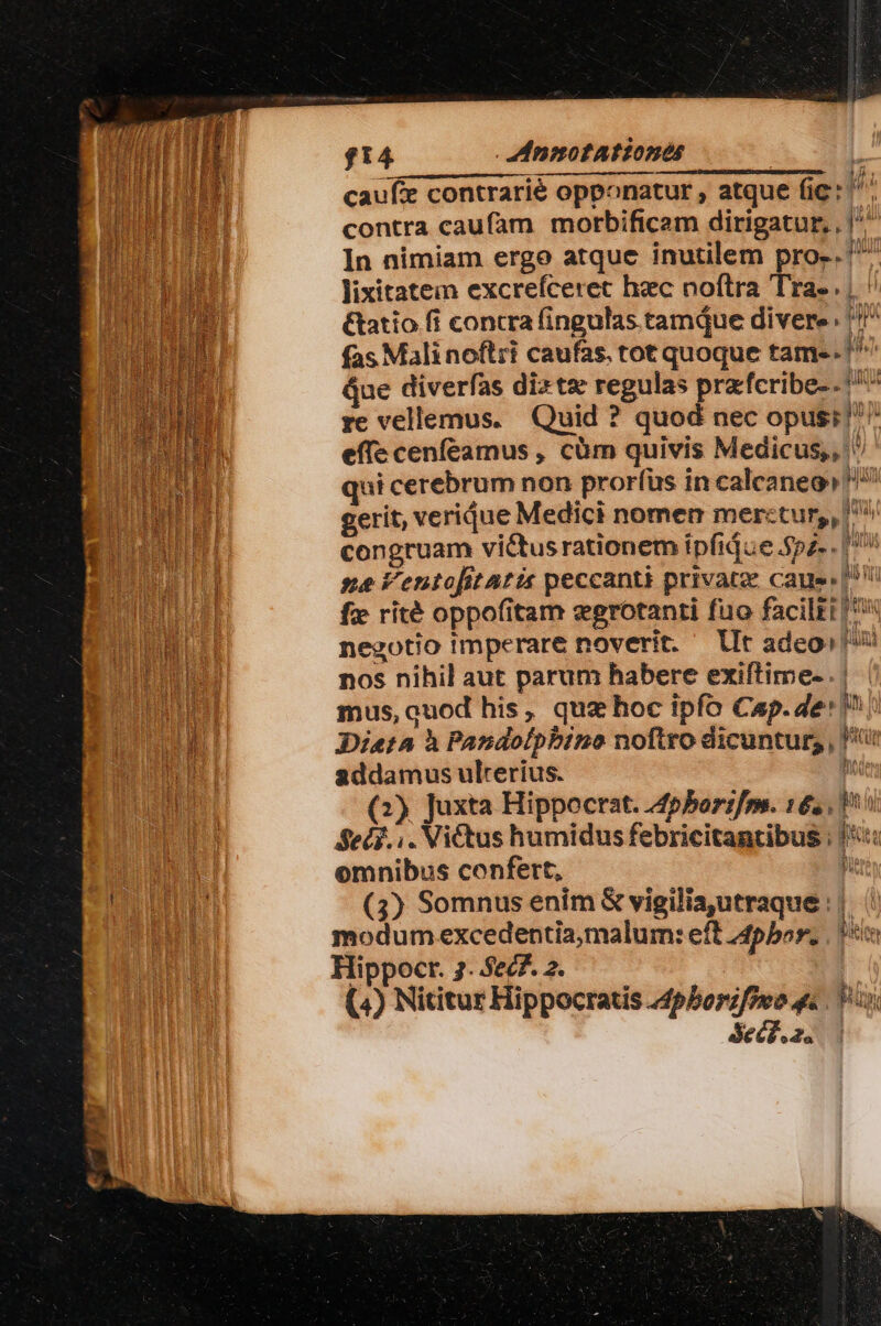 CINCUUEPUHSQUU EIN CEREREM $14 - enmnotAtiones D cauf: contrarié opponatur , atque (ic: pi contra caufam morbificam dirigatur, , |^ In nimiam ergo atque inutilem pro-. ^ lixitatein excrefceret hec noftra Tra-. | ' &amp;atio fi contra fingulas tamiue divere. ''' fas Mali noftri caufas. tot quoque tame. ^^ Que diverfas dite regulas przfcribe-. ^^ re vellemus. Quid ? quod nec opus; ^ effe cenfeamus , càm quivis Medicus, qui cerebrum non prorfüs in calcaneo! un gerit, veridue Medici nomen merctur,, ^ congruam victusrationem ipfidue.$pz- . I» ne Ventofitatis peccanti privatze caue»! fx rité oppofitam egrotanti fuo faciltt | negotio imperare noverit. lIt adeo! TW nos nihil aut parum habere exiftime- . | mus, ouod his, quz hoc ipfo Cap. de' in n Dieta à Pandolpbino noftro dicuntur; , i addamus ulrerius. he (2) Juxta Hippocrat. Apborifm. 16. 1^ Sed... Victus humidus febricitantibus ; |i: omnibus confert, ur (3) Somnus enim &amp; vigilia,utraque ||. modum excedentia;malum: eft 4pbor. IT Hippocr. 2. 5ec7. 2. (4) Nititur Hippocratis 44pborzfowo 4 Pap. Secd. 2. :