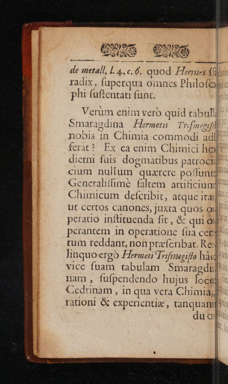 €——— nandi CR Be TEE, SUM de metall, T c. 6. quod £Ternes (e Qi radix , faperqua omnes Philofoji: phi fuftentati fünc. Verüm enim vero quid tabull Smara edina Hermetis Tw fregit | nobis in Chimia M. adii ferat? Ex ea enim Chimk zi hop dierni fuis dogmatibus patrociil cium nullum - quarere poflunt 2 Generalilime faltem. arüficiua] Chimicum defcribit, atque itai ut certos canoncs, juxta quos i | peratio inftituenda ht. &amp; qui o p perantem 1n operatione fua cer D tum reddant non prefcribat. Re: linquoergoó Hergeni Trifineeifto hàd] vice fuam tabulam Smaragdii nam , fufpendendo hujus loe«] Celo ; in qua vera Chimia,, ration! &amp; experientia , Ew. i uo d c 2 hi l T L. id D