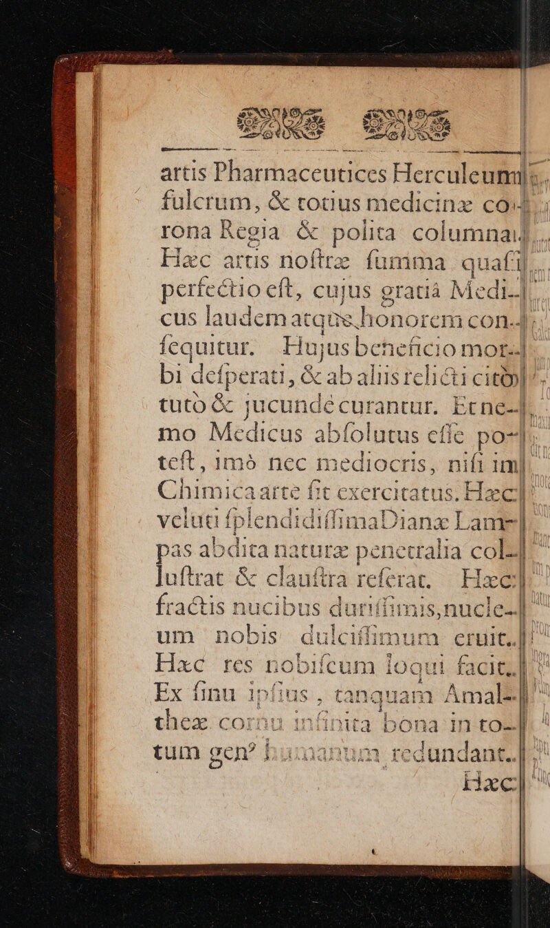 EOS (cte xm 7 veu ECEXS EE Qn ea SNR | ——— ÀÁÁ ? artis Plsarhaccutices Herculeumi: L fulcrum, &amp; todus medicinz coda rona Regia &amp; polita. columnai].. Hac arus noftrz fumma. quafi. perfectio eft, cujus gratià Med i cus laudem atque, lionored COn-- fequitur. Huju is behefcioA B bi: defperati, &amp; ab aliis reli&amp;ti city] tuto &amp; jucunde curanttr. Etne-| mo Medicus abfolutus effe. po-] teft, 1mó nec m ediocris, Hia im| j C himic a art BU exercitatus .Haec |! | veluti (blcndididinaDi nx Lame] pas abdita naturz penetralia colZ]- luftrat &amp; clauftra referat. Hac | . ^39 1 Da ; idu y v ^a. T * ^7 4 ht Y 3 A $4  l fractis nucibus duriífimis,nucl e t| | a : Amal b : : us Ne ver EN DOSES P i ios COilulinimta bona in to-Jg ]