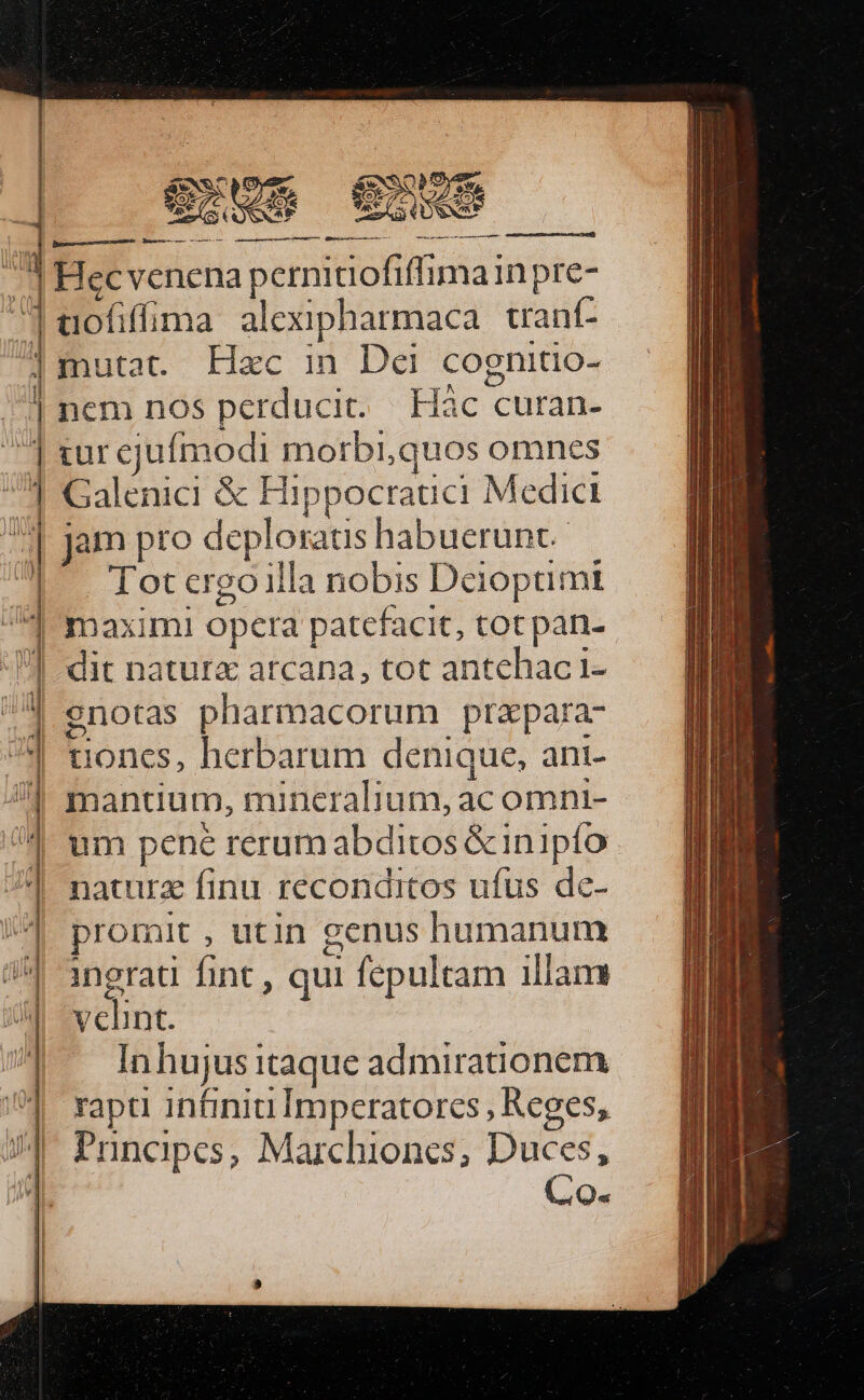 j -] ^ ll | dl ] | | ; x E : e, t : 2 - e, Y i » TELA *- X « 2 —- A - -  - - 2. MES re i «1 ers - COOHIDEEP SS SNNES à miden cita Mri rn it Hecvenena pernitiofiffimain pre- aofifíima alexipharmaca. trant- ncm nos perducit. Hàc curan- tur cjuímodi morbi,quos omnes Galenici &amp; Hippocrauci Medici jam pro deploraus habuerunt.—. Tot ergo illa nobis Deioptimt maxim! opera patefacit, tot pan- dit natura atcana, tot antehac 1i- enotas pharmacorum prapara- uoncs, herbarum denique, ani- mantium, mineralium, ac omnt- um pene rerum abditos &amp;inipío naturz finu reconditos ufus dc- promit , utin genus humanum ingrati fint , qui fepultam illam velint. Inhujus itaque admirationem Puncapcs, Marchiones; Duces, Co.
