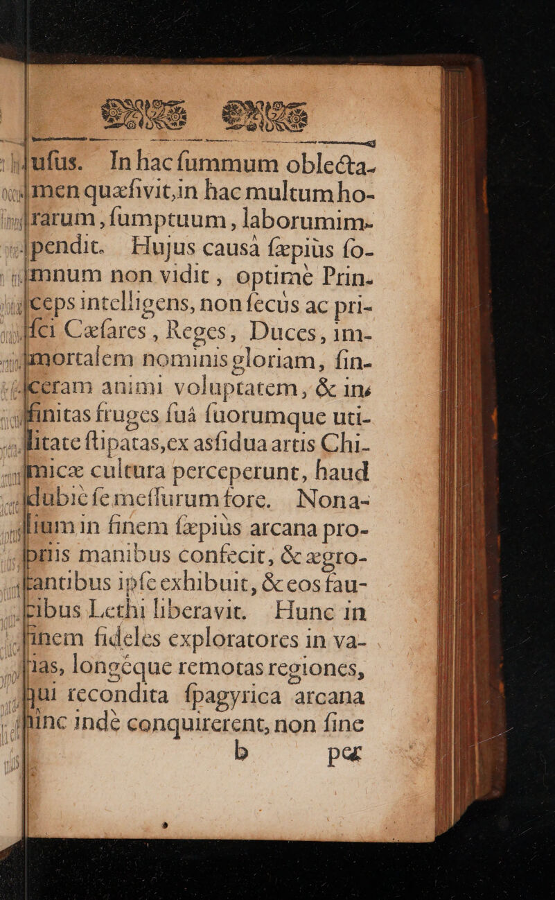 CN ufus. In fne fummum RES liie quachvitin hac multumho- eun Íumptuum, laborumim- .|pendic. Binjus causa faepius fo- | nm non vidit , optime Prin. ceps inteligens, non fecus ac pri- «fei Cacfares , Reges, Duces, 1m- Bllorralc m Manut gloriam, fin- -«Jeeram animi voluptatem, &amp; 1n - Minitas frugcs Í íuá íuorumque uti- tate (lipatas,ex asfiduaartis Chi. ,s]micae cultura perceperunt, haud Adubié femeffurumfore. | Nona- «dim in finem fzpiüs arcana pro- -Jpriis manibus confecit, &amp; xgro- 4lantibus ipfc exhibuit, &amp; eos fau- ' [ibus I Lethi liberavit. Hunc in .Jinem fideles exploratores in va- ,, [3$ longéque remotas regiones, 1 jui recondita fpagyrica arcana m hunc indé conquirerent, non fine Oe par Tilly 8