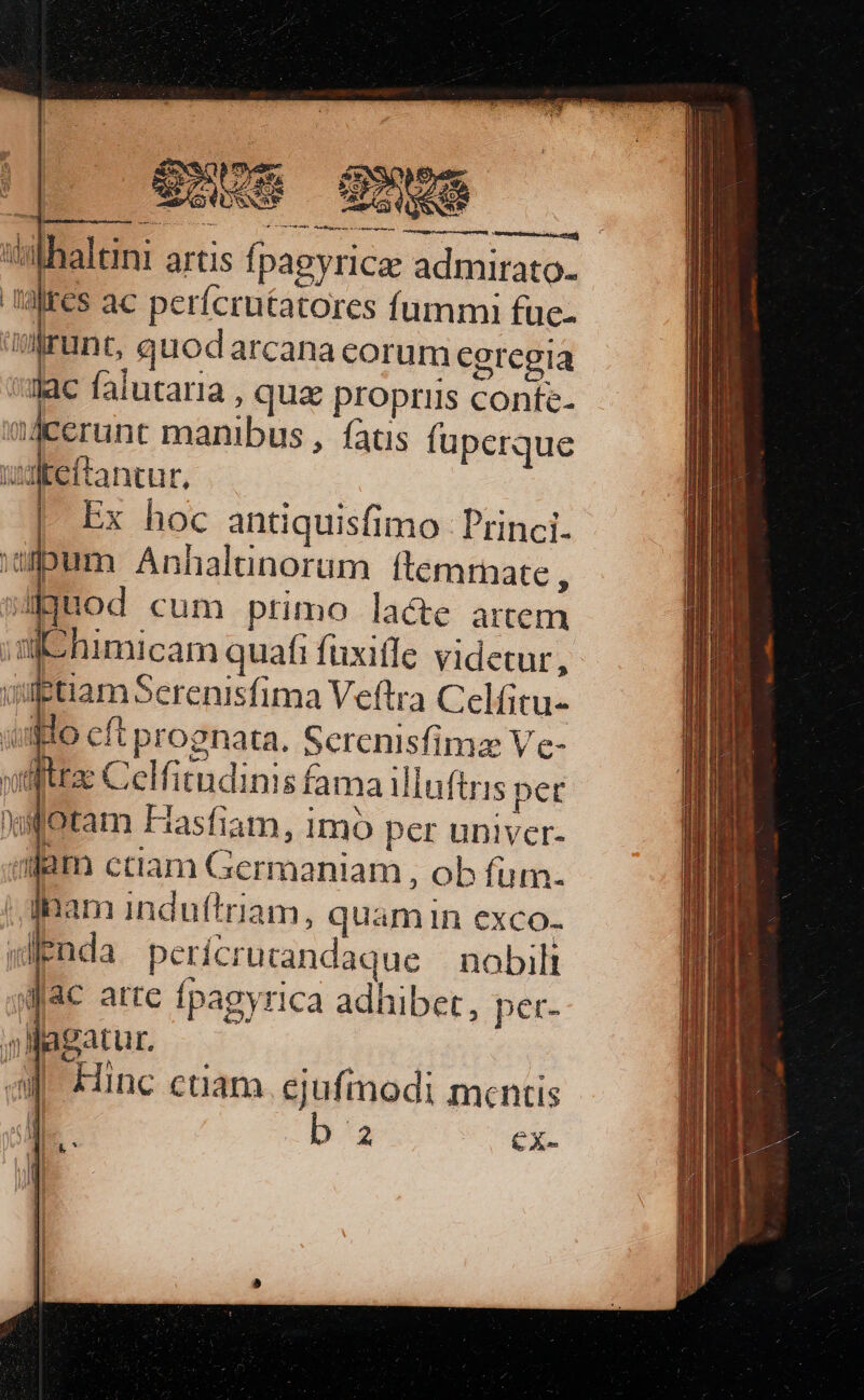 athaltint artis fpagyricae admirato- altes ac perícrutatores fummi fue- runt, quodarcana corum cgregia lac falutaria , quz propriis conte- erunt manibus , fatis fuperque udteftancur, : Ex hoc antiquisfimo Princi. um Anhalinorum ftemrnate , j»Jjuod cum primo lacte artem s himicam quafi fuxiffe videtur, vilgtiamSerenisfima Veftra Celfitu- umo cft prognata. Screnisfimz Ve- nuifttae Celfitndinis fama illuftris pet xotam Fasfiam, 1mo per univer- dam ctiam Germaniam , ob fum. inam indu(triam, quamin exco. wEnda perícrurandaque | nobili «Jac atre fpagyrica adhibet, per- il l agatu [. : aJ. Hinc ctiam. ejufmodi mcntis j| [. b E CX- id