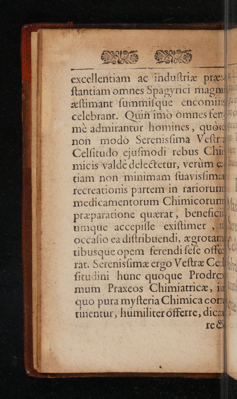 € ee : C e A is endi A DUNAT CURRO CAPRA IU 4 sper excel llentiam ac Shdu de. praet flantiam omnes Spagyrici magi zítimant. fümrhifque éncomig celebrant. Quia'imo ómnes fen] jut admirantur homines, quoq non modo Sérenisfimà Veftrdi Caiidere jufmodi rcbus. Chin j nicis va lde dele &amp;ctur, verüm el^ tiam non minimam füavisfil recreationis partem in rariorum]. | medicamentorum Chimicorum. przparadone quarat, benefici. li emque accepifle cxiftimet. il] ll occafio ea diftribuendi, SBrOUNNN übusque opem ferendi fcfe offe ràt. Serenisfimae ergo Veftrz Ce JM. fitudini hunc quoque Ms n mum Praxeos Chimiatrice, ni quo pura myfteria Chimica cop anentur, humiliter offerre, dica [^ Ice) p— E [nl m