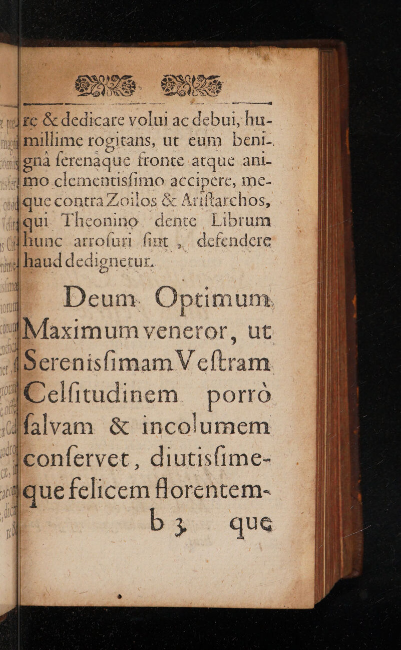 ACUCUSC eme P glue ae ER - a aat ]tc B dicare volui ac de ee hu- [millime rogitans, ut cum bent-. 48na Ícrenàque ftonte atque ani- 1mo ciementisfimo accipere, mce- u[quec CODEC oilos € &amp; Atiftarchos, dif qui Theonit 10. dente Libri unm (func. arrofuri. fint ,,| defendere ihaud dedignetur. : 35 Deum Optimum. n Maximum veneror, n E [Serenisfimam V cftram da Celfitudinem. Pont Afalvam &amp; incolumem Iconfervet , diutisfime- jd juu: felicem florentem- J b; qu