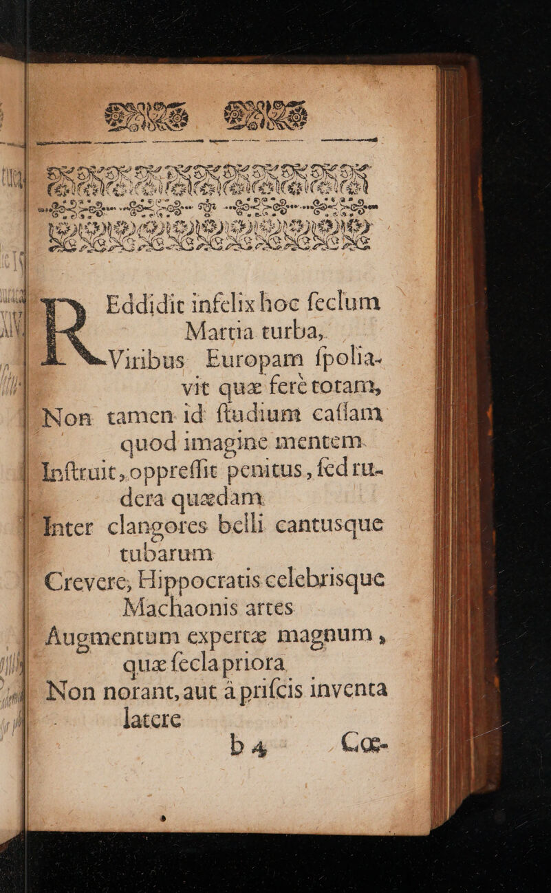 ence eom SR esset iR RAQeuMNeC arme rr mer carm rns T ane (———— — : EA Sx 2d Ae e (e Eddidit inf£clix hoc feclum at Martia turba, ,jA We-Viribus Europam fpo olia- vit quz fere totam, | Non tamen id ftudium caffam | quod imagine mentem. | Ipfuuit, oppreflit penitus, fcd ru- dera quaedam | Intcr clangores bclli. cantusque pubaruds Crevere; Hippocraus celebrisque Machaonis artes p experte magnum , quz f ecla priora | Non norant, aut à prifcis inventa ' ! latere ba C. oe-