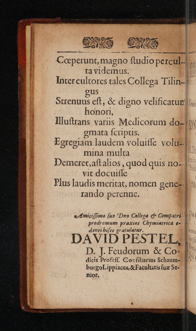 Cocperunt, magno (tudio percul..] .. | ta videmus. n Inter cultores tales Collega lihin-[ us | Strenuus eft, &amp; digno veli ficacuig]), bo licinori, | Illuftrans varis Medicorum do- |» gmata Ícriptis. Egregiam laudem voluiffe volue]. mina multa Demeret,aftalios , quod quis no-. vit doéuide Plus laudis meritat, nomen genes: rando perenne. UNI VUSUPTUNUTRUEFTEURTRENENTEERNEENER! VARIUSI SIE HERURSEAARIRUES M C—- puteo. i ec Me À €; e finicifmo fuo Dno College c Compatrs. nior,