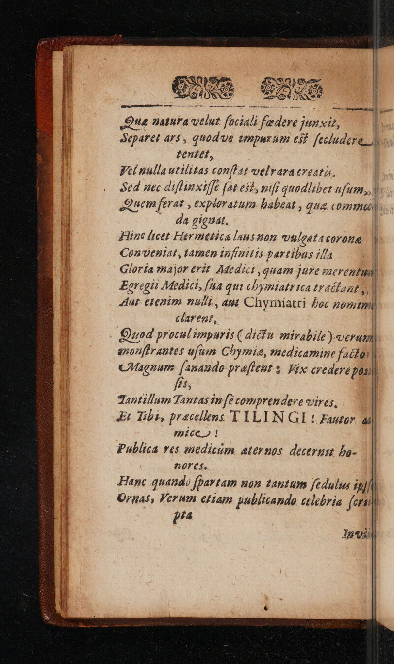 qp Yu, EOM deum GQoee Cnom guae SUAMKNU SC A eS : Que matura velut faciali federe jnnxis, eparet ars, quodve ümpurtum eit fecludere zen£et, : Wet nulla utilitas conflat velvara creatüs. Sed nec diffinxiffe [at eil, nifi quodlibet ufum, tired a om HERE as i EAR m m SI m rmn eiae da gieaat. Fine lieet. Hev medica laus son vuleatasorona Con'Veniat, tamen infinitis partibus ifla ! Gloria major erit Medici quam jure merentui Eoregii Medici, [ua qui cbymiatr tea tradlant v] Aut: etenim nul'i , aut Chymiatti Doc onim carent, uod procul émpuris ( diéfu. mirabile) verum) anonfirantes ufum Chymie, medicamine factgy] ) ; B Bag ^ à  1 cMagnum [anaudo pralent $. Vix crederepon]) hs | antillum Tantas in [c comprendere vires, Et iba, pracellens T YLIN GI 1 Fauor. ad —— mice! | Publica ves medicum ternos. decerum ba- || 60rc$. Z Hanc quando f[pavtam non zautum fedulia pj fl) Oruas, Verum etiam publicando eclebria (cru i [77 | Los | ! | | | | Pere er asian: Re