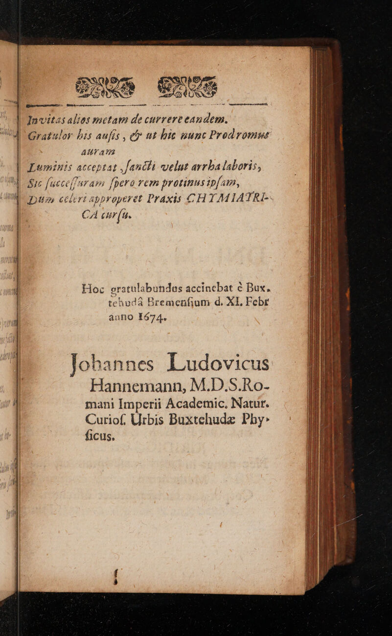 puse exos EE. —.— | Javitasalies metam de currere vordat de Grazulor bis aufés , ety tt bit aunt Prodromut ATL a UR Luminis acceptat , Janéti velut avrba laboris, 8ic fuccef/aram fpera rem protinusip[am, Diss celeri approperet Praxis CHYAMIATRI-- CA cur(u. — ———— Hoc gratula undas accinebat é Bux. tehuda Bremenfium d. XI. Febr auno 1674. - Johannes Ludovicus Hannemann, M.D.S.Ro- mani Imperii Academic, Natur. Curiof, Urbis Buxtehude Phy: