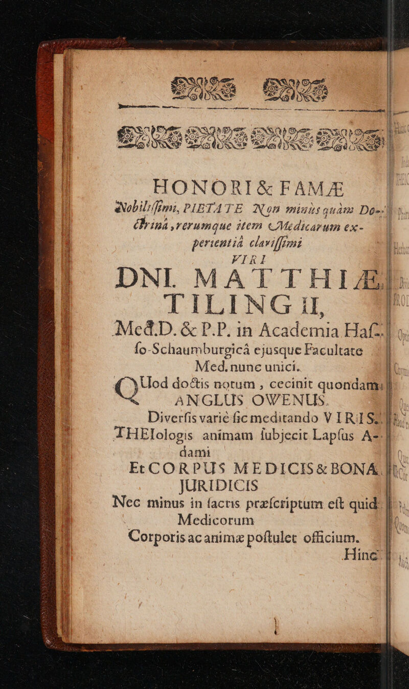 FCWNIIPECHNUDIUS SNNT HERERUUR. pra Y 1 OPE NETUS GioSSuS GN ge 7 xd AC A AS YA [ 4d MR * ^ 2 5j  NO oe CSNSE Re Att 6 nS var 4/2 To E: HONORI&amp;FAMJE Nobilis Ini, PIBTATE Non miutsquáam Dg-. érina rürumque item CMedicarum ex- perientia claviffezni q DNL MATTHI/EL TILING il, Mc&amp;D. &amp; P.P. in Academia Haf m Ío-Schaumbutgicá ejusque Facultate Med. nunc unici. LU (2.3 do&amp;is notum , cecinit quondam] ANGLUS OWVENUS. | Diss varié fic meditando V IR: SZ] IHElologis animam iubjecit Lap(us A-:] —dami l EcCCORPUS MEDICIS&amp; BONA Je JURIDICIS Nec minus in facris pezícriptum eit quid: Medicorum Corporis acanimz poftulet officium. Hinc X ume MIS PUNMETUPU T HEUS NITE m NEETUIETUPENETETEU URSINI