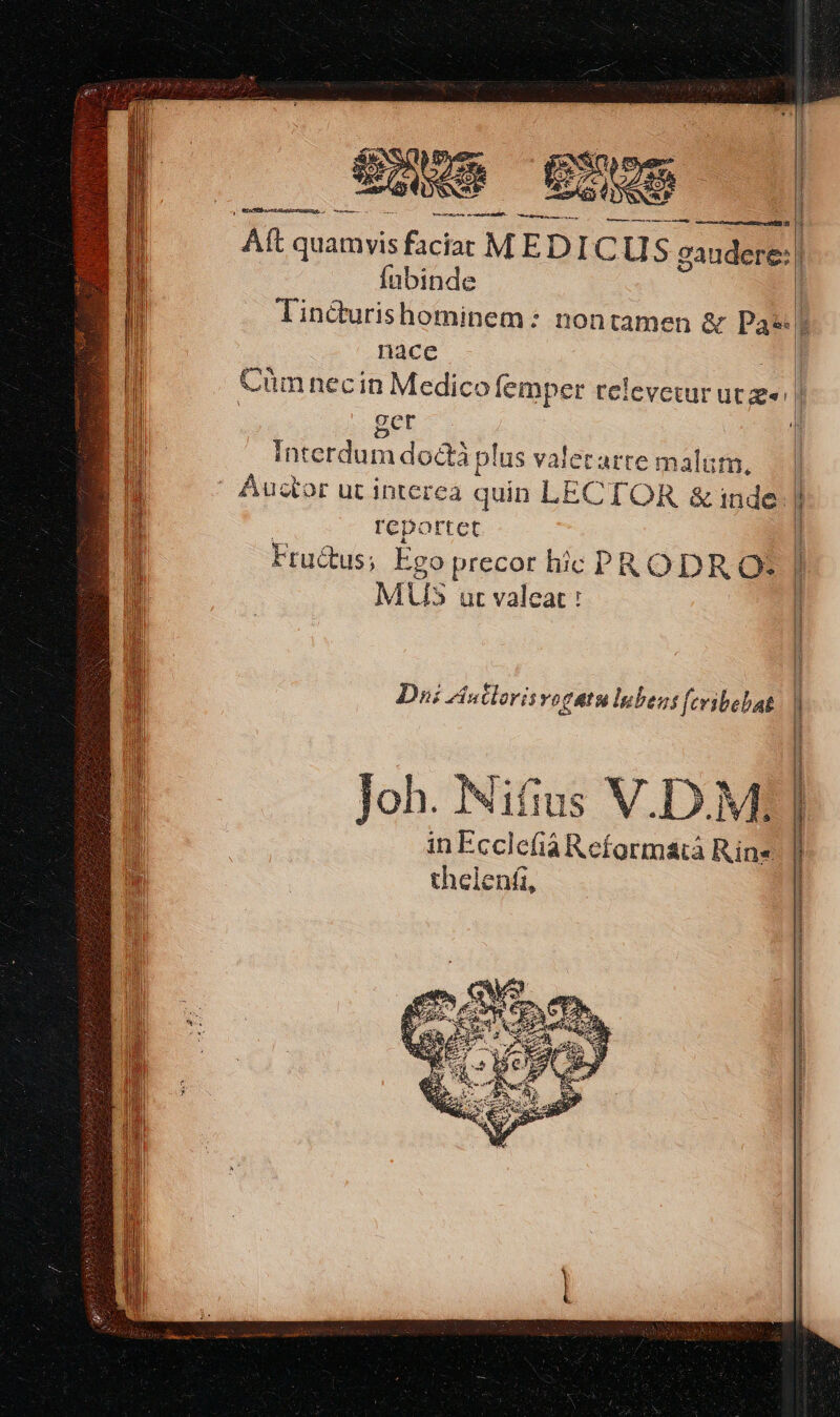 Aft quamyis faciat MEDICUS gaudete: | fnübinde Tin&amp;urishominem: nontamen &amp; Pas? nace T Cüm necin Medico femper relevetur ut» l BET | Interdum doctà plus valetarte malam, | || Auctor ut interea quin LECTOR &amp; inde. r | reportet | Fru&amp;us; Ego precor hic PRODR Ot í MU ur valeat : | Dni Autlorisvogatulubens (cribebat Joh. Nifius V.D.M: in Ecclefia Reformatà Rine thelenfi, TRTURURURRSUTEYTT TT WTTUAUEUTT UNUS NETTES IET year tra trum Y NH no S ALERTE mr MN e  FEG-nIaUeTeamS : RUNS