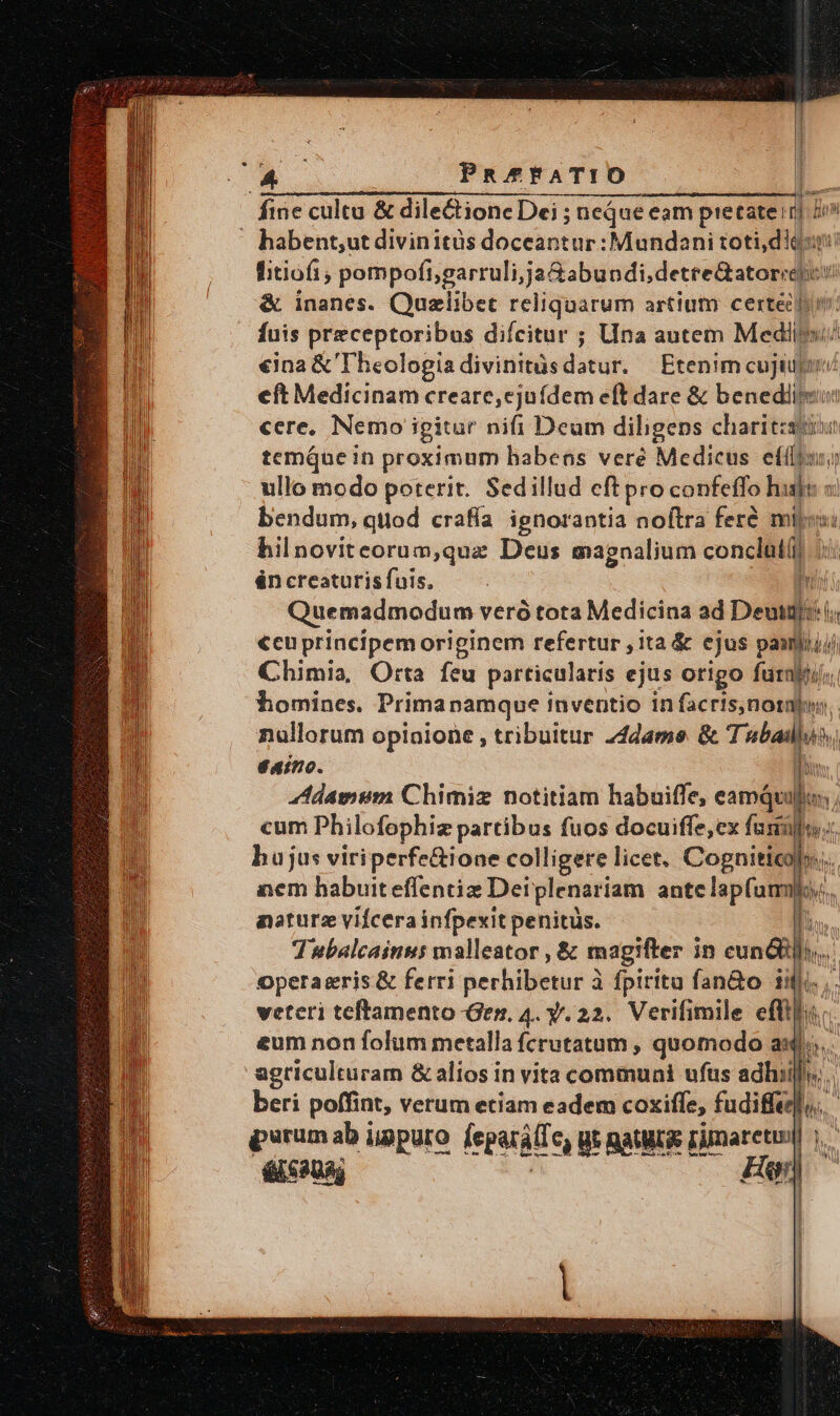 PR^AFATIO fine cultu &amp; dilectione Dei ; neque eam pietate: a T . habent,ut divinitüs doceantur:Mundani toti die t fitiofi; Monet setged ua yi &amp; inanes. Quzlibet reliquarum artium certe fuis preceptoribus difcitur ; Una autem Medilo/ €ina &amp; Theologia divinitüs datu, Etenim cujiupin eft Medicinam creare, ejufdem eft dare &amp; benedlipsu cere, Nemo igitur nifi Deum diligens charitzstsui temQue in proximum habeos veré Medicus Pas oa ullo modo poterit. Sedillud cft pro confeffo «s id : bendum, quod crafía ignorantia noftra fere mij: bil novitcorum,quz Deus magnalium conclat(i én creaturis fuis. ui Quemadmodum veró tota Medicina ad Deui T. €cuprincipemoriginem refertur , ita &amp; ejus de d i Chimia, Orta feu particularis ejus origo furnyti homines. Prima namque inventio in facris,notabw nallorum opinione , tribuitur 24dame &amp; Tubai $4ino. d ddamum Chimiz notitiam habuiffe, eamQuj cum Philofophi partibus fuos docuiffe,cx fasiiles; hujus viriperfe&amp;ione colligere licet. Cognitio). T aem habuiteffentiz Deiplenariam. ante lapfummlo,., naturz vifcerainfpexitpenitüs. - m Tubalcainus malleator , &amp; magifter in euni]... operaeris &amp; ferri perhibitiur à fpirita fan&amp;o ifj, . veteri teftamento Ger, 4. y. 22. Verifimile efti eum non folum metalla fcrutatum , quomodo a... agriculturam &amp; alios in vita communi ufus adhiill, beri poffint, verum etiam eadem coxiffe, fudiffel,. perum ab iigpuro leguritic €) Ut BatMLS rimaretum n él c30g Fen