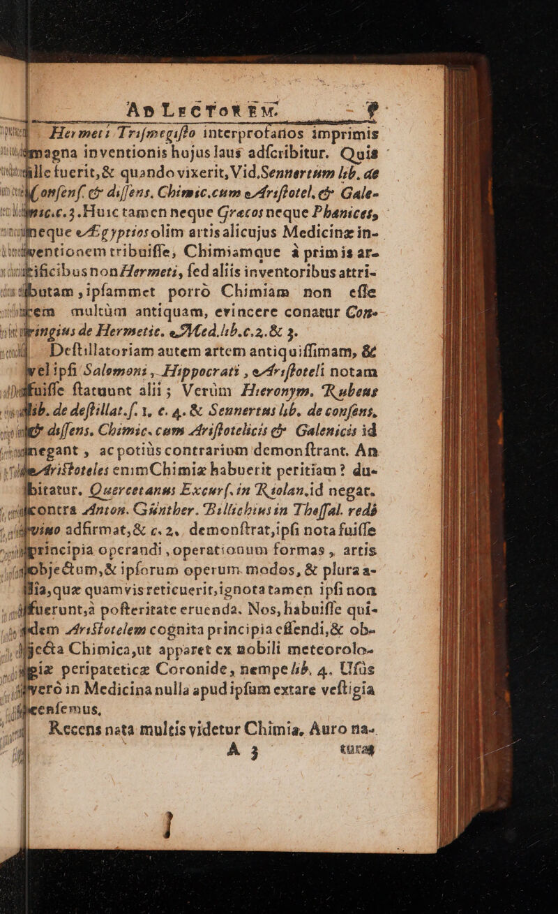 AnLrcTo*tw. BUM x He: met: Trifmegiffo interprofanos imprimis agna inventionis hujus laus adfcribitur. Quis idille fuerit, &amp; quando vixerit, Vid.Sennertem lb. ae vn c di[Jens. Chirmic.enm e/Mriflotel. e Gale- diese c. 5. Huic tamen neque Grecos neque Pbanices, ^if neque e/Egyptios olim artisalicujus Medicina in- | iwmtlventionem tribuifle, Chimiamque à primis ar- x di illicibosnon Her mati, fed aliis inventoribus attri- indibutam ,ipfammet porró Chimiam non effe wbmpem multüct? antiquam, evincere conatur Cor. jringisus de Hermetic. ete. lb. c.2,. &amp; 3. Deftillatoriam autem artem antiquiffimam, &amp; elipfi Salemon: , Hippocrati ; efriffoteli notam uiffe ftatuunt alii; Verüm Hieronym. Rubens ib. de de[Hllat.f. 1, e. 4. &amp; Sennertus hb. de confens, ds[Jens, Chimic. cum driflotelicis c» Galenicis id jnegant , acpotiüscontrarium demonftrant. An vistoteles ennmChimiz habuerit peritiam? du- Eu D Ci pn AE in Riolan.id Mp uerunt,a SRM kFucada: Nos, labuiffe qui- ji eem MEA fono principis cflendi, &amp; ob- dgiz peripateticz Dorenide) nempe b, 4. Ufüs Jffvero in Medicina nulla apud ipfam extare veftigia ificenfe mus, ; w Kccens nata multis yidetur Chimia, Auro na». p À j turas