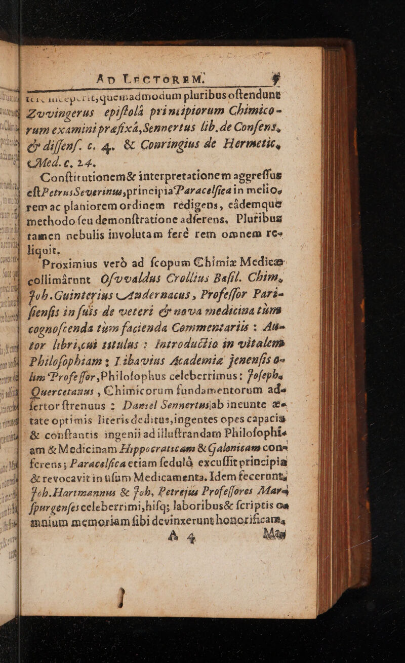 idet [ WI Wi i: Ap LrCTOREM. Zv-vingerus epiftola prinitptorum Chimico - rum examini praftxá,Sennertus lib.de Confens, e diffenf. c. 4. &amp; Conringims de Hermctic, Conftitationem&amp; interpretationem aggreffus tamen nebulis involutam feré rem omnem rece ligoit. Proximius vero ad fcopum Chimiz Medicae collimáront Ofvvaldus Craliius Bafil. Chim, foh.Guinterius u42dernacus , Profeffor Pari- cagno[tenda tum fazienda Commentariis ; An» gor hbri.cud zitulus : Patroduciio in vitalem Philofopbiam y I ibacvius Acadesmia jeneufis a» lim Profe for Philofophus celeberrimus: fofepba Quercetanus , Chimicorum fundamentorum ads fertorftrenuus 2. Daniel Sennertusiab incunte. ze tate optimis literisdeditus,Ingentes opes capacis &amp; conftantis ingenii adilluftrandam Philofophie am &amp; Medicinam Fipposratiam &amp; Galsricam cone fcreas s Paracelfíca ctiam fedulà excuffit principia &amp; revocavitin ufum Medicamenta. Idem fecerant, joh.Hartmanuus &amp; fob, Petrejus Profeffores Mara imnium memoriam fibi devinxerunt honorificaue,