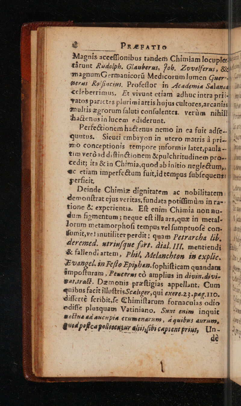 S PneErATIO »  m p. Magnis acceffionibus tandem Chimiam locuplee ke tárunt Audelpb, Glagberss, Job, *nagnumG ermanicorü Medicorum lumen guru Rolffacins, Profeílor dn dcademia Salanea Yatos par:ctes pl imuliis dha&amp;en usinlucem ediderunt. mo conceptionis tempore 1 tim verósddiftinCtionem &amp;pulchritudinem proe. cedit? its &amp;in Chimia,quod ab initio negleéctam,, dic etiam imperfe perficit, Eun jl £u ht Ur l I Um tione &amp; expctientia. Eft enim Chimia non Ru- dim fiomentum; neque eft illa ars,quz in mcetal- lorum metamorphofi tempus vel fumptuofe con. domit,ve! inutiliterperdit: quam Pezrarcha lb, deremed. urriufque foit. dial, IIT, mentiendi &amp; fallendi artem, pj Melanchton in explic. S vangel. ip Feflo Epiphen.lophifticam quandam Smpofturam , Pescérss có am plius in divis. djvi- gat.trall. Demonis preftigias appellant; Cum quibus facit WofteisSceisger, qui exers.z 3.p47.110. differté fcribit fe €himiftaram fornaculas odio ediffe plasquam Vetiniano, Sw» emis inquit gebiue ad aucepia etumenarum, d quibos aurum, qud pifcagolivnyer aliit fbi copient priur, pé €