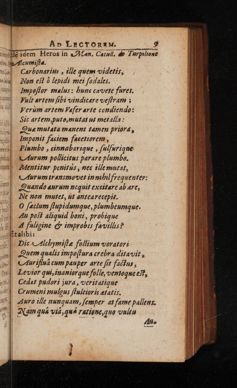 Ai Ap LrcTOnXM. A. dHéidem Heros in eJMan. Carall. de Zürpilrone liti; Wpedicumif?a. wu] Carbonarius , ille quem videtis, (d Nom es à lepidi mei fodales. Uh — Ipspofüor snalus: bunc cavete fares. | Fult artem fibi vindicare veflram ; Verum artem Vafer avte condiendo: Sic artem,puto,mutat ut metalla : Sue mutata manent tamen priora, Imponit factem faeetiorem , Píumbo , cinnabarique , falfurique Curum pollicitus parare plumbo, Mentitur penitüs , nec tlle mutat, Cfurumiranimovet innibilfrequenter: Quando aurum ncquit excitare ab are, | gu ^ In Dic « Alcbymille follium varatari Quem qualis impo(lura crebra ditavit, av] evduriflua cum pauper arte fit factus, ww] Levior qui, inaniorque folle, ventoque est, qud. Cedat pudori jura , veritatique E Crupeni muleus fIultioris etatis, 8^4 auro ille nunquam, femper at fame pallens. | Xam quá via, quá ratigne,quo vultu Ld