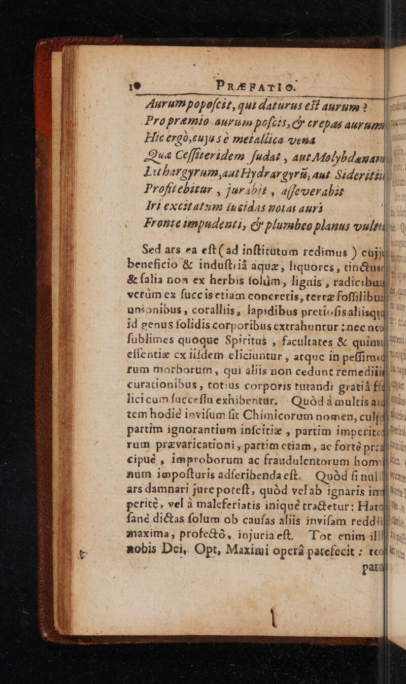 19 PnusPATIO | Aurumpopofeit, qus daturus ei aurum 3. s Pro premo aurum pacis, ey crepas Aur up Hic ergó,euya s é metallica vena | Qua Ceffiteridem fudat , aut Malybdaaniy Lubargyrumyaut Hydrargyri, Aut Siderittily Profitebitur , juribit , affeverabit Iri excstatum (ngtdas notas auri E Fronte tmpudenti, &amp; plumbea planus vultis 0 Sed ars ea eft(ad inftitutum redimus ) cüj; b. beneficio &amp; induftiià aqua , liquores, anétuagro &amp;íalia noa ex herbis tolüm,, ligais , radicibus | dM vcrüm ex fuccis etiam coneretis, terrz foffilibui] unionibus , coralliis, lapidibus pretiofis aliisquf. LATIN nn id penus folidiscorporibuscxtrahuntur inecacd| ^ fablimes quoque Spiritus , facultates &amp; quinti eflentiz ex lidem eliciuntur , atque 1n peffim«qi rum morborum , qui aliis non cedunt remediii curacionibus , tot:us corporis turaudi grati ff licicam fuccefiu exhibentur. Quód à multísau tem hodie ievifum fit Chímicorem nomen, culj partim ignorantium infcitiz , partim imperite] t rum pravaricationi, partim ctiam, ac forte prato cipué , improborum ac fraudulentorum homi. num laepofturis adferibenda cft. Quód fi nalill s ars damnari jure poteft, quód velab ignaris imp! perite. vel à malcferiatis iniqué tra&amp;etur: Harg! fane dictas folum ob caufas aliis invifam reddii maxima, profe&amp;o, injuriaeft, Tot enim il!lll/uy, aobis Dci, Opt, Maximi opera patefecit ; tcl. pau ! : 1 i l ] |
