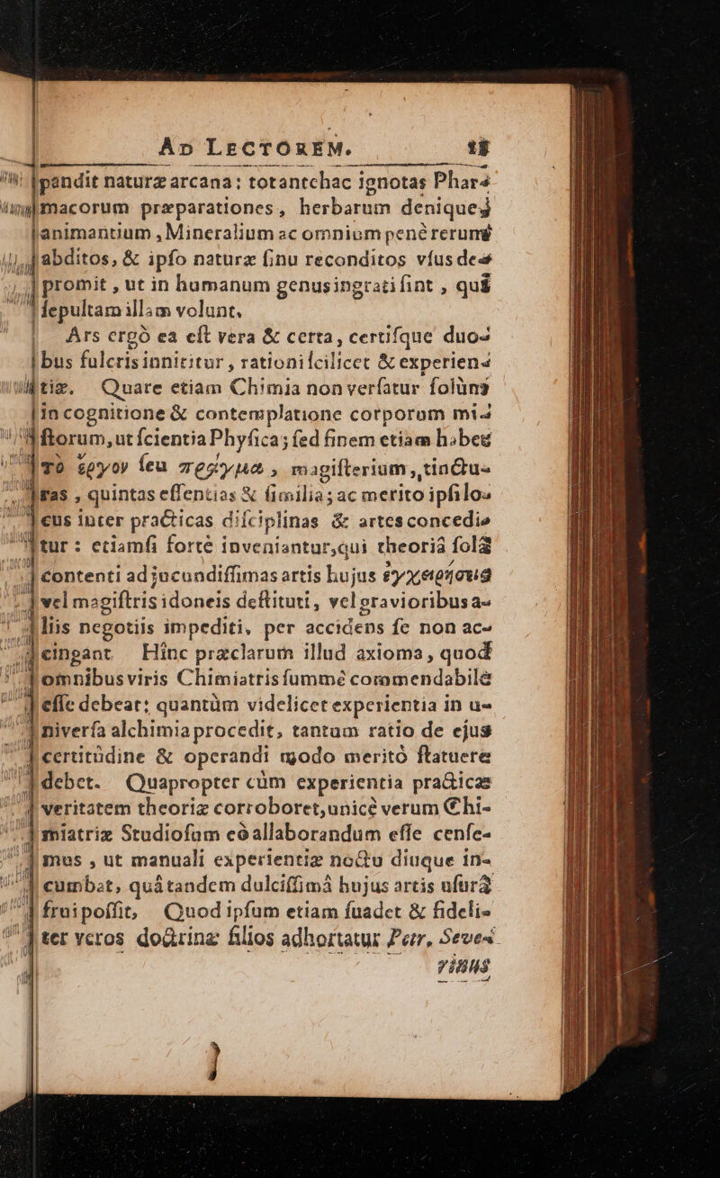 Ap LECTOREM. t$ /ii fpandit náturz arcana: totantchac i ignotas Phara impmacorum przparationes , herbarum deniqueg Llanimantium , Mineralium sc omnium pené rerum Hla abditos, &amp; ipfo nature finu reconditos vfusdes ;| promit , ut in humanum genusingratifint , qui | fepultam illàm volunt. Ars ergó ea eft vera &amp; certa, certifque duos | bus fulcrisinnititur , rationilcilicet &amp; experien4 tim. Quare etiam Chimia non verfatur folüns lio cognitione &amp; contemplatione corporom mi- forum, ut fcientia Phyfica; fed finem etiam hibeg TO $py ov Íeu Tes , magifterium , tinctu- FS, | quintas effentias X fimilia; ac merito ipfilo« eus inter practicas diíc iplinas &amp; artesconcedie tur: etiamfi forte i inveniantur,qui theoria folg | Contenti ad jucundiffimas artis hujus £et910u2 dee sgiftris idoneis deftituti , vel gravioribusa- Jj Y diis negotiis impediti, per accidens fe non ac- il eimngant Hinc przclarum illud axioma, quod I^ d omnibusviris Chimiatrisfummée coromendabile defe debeat: quantüm videlicet experientia in u- A niverfa alchimia procedit, tantam ratio de ejus Aceritüdine &amp; opcrandi modo merito ftatuere Id debet. Quapropter cüm experientia pradicas 7 P veritatem theoriz corroboret;unicé verum C hi- (A miatriz Studiofam eóallaborandum effe cenfe- - d mus , ut manuali experientiz nou diuque in- i'd eumbat, qu&amp;tandem dulciffimá hujus artis ufura 71 fruipoffit Quod ipfum etiam fuadet &amp; fideli [ter veros dodirinz filios adhortatur Ze, Seves Vins