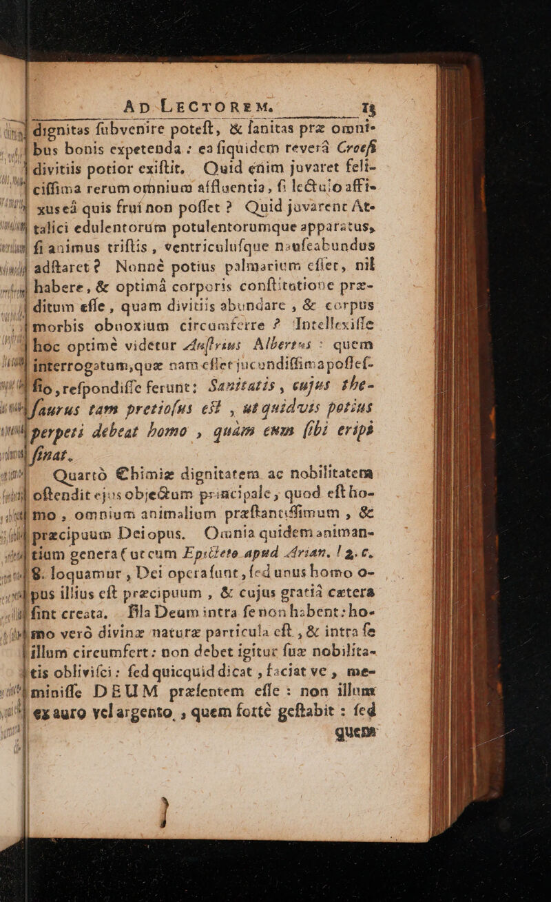 Ap LECTOREM. E: iden fubvenire poteft, &amp; lanitas pre omni- j,| bus bonis expetenda : ea fiquidem revera Croefi divitiis potior exiftit, — Quid crim Jovaret feli- j u ciffima rerum omnium aíflaentia, f: lc&amp;uio zffi- W xuseá quis fruí non poffet ?. Quid juvarenc At- n talici edulentorüm potulentorumque apparatus, wi fi animus triftis , ventriculufque noufeabundus (&amp;)] adftaret? / Nonné potius palmarium cflet, nil ; habere, &amp; optimá corporis conftitatione prz- dito effe , quam divitiis abundare , &amp; corpus Nr I morbis obnoxium circuaiferre ?. Intellexiffe d hoc optime videtur zdelrius Albertus : quem /iil ipterrogatum,qua nam cflet jucondiffimapoflcf- Aio, refpondiffe ferunt: 54 nitatis, cujus the- aurus tam pretiofus ei , ut quidvis perius (ui ^ perpeti debeat. bomo , quam ewm (ibi eripi qva. » i Quarto €himig dignitatem ac nobilitatera Árd id oftendit cjusobjedum principale , quod eftho- i| przcipuum Deiopus. Qmnia quidem animan- Wd tiam genera ( accum Epiete apud «drian. ! 2. v, m 8. loquamur , Dei operafant , Ícdunushomo o- sdpus illius eft precipuum , &amp; cujus gratia cetera Mnt creata, . Dilla Deum intra fenonhibent:ho- isl $no veró divinz naturz particula cft , &amp; intra fe illum cireumfert: non debet igitur fuz nobilita- | tis oblivi(ci: fed quicquid dicat , fsciat ve , me- P miniffe DEUM przíentem efe * non illum (1^1 ex auro velargento, ; quem forte geftabit : fed ji quem ht p