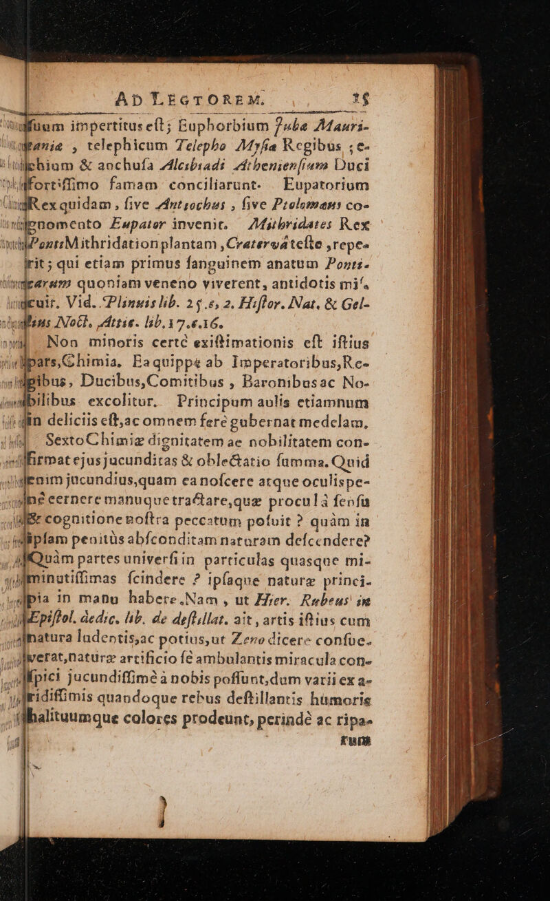 AD LtiGTOREM. Vulfünm impertitus eft; EÉupborbium | Puba M auri- Wranit , telephicum Telepho. Myfia Regibus ;e- i lid » &amp; anchufa leibiads. 4t benien[ium Duci ti Wfort: ffimo famam conciliarunt. | Eupatorium (ngfR ex quidam , five Zdntsochbus , five Ptelomans co- Iis ef jjgnomento Ewpater invenit, — ZMibridates Rex xtd MPonnrMithridstion plantam , Cratervatelte ,repe- rit; qui etiam primus fanguinem anatum diss px quoniam veneno viverent, antidotis mi^. - ) cuir. Vid. Plinsis lb. 25.5, 2. Hiflor. Nat. &amp; Gel- pe Aoc, JAttie. lib, 17. £.16. Non minoris certc exiftimationis eft iftius Wpars.Chimia, Baquippe ab Imperatoribus,Rc- B. Ducibus,Comitibus , Baronibusac No- » bus excoliur. Principum aulis etiamnum din deliciis e(,ac omnem fere gabernat medclam, 4M SextoChimig dignitatem ae nobilitatem con- E Alfitmat ejusjucundiras &amp; oblectatio fumma, Quid ? hoff ' Fi SREHMI- pers jucundius,quam canofcere atque oculispe- jqdne eernere manuque tractare,qua proculà fenfa JB cognitione Boftra peccatum pofuit ? quàm in T ipfam penitüs abfconditam nataram defcendere? MfQuàm partes univerfiin particulas quasque mi-  Iminatiffimas fcindere ? ipíaque nature princi. ,Ipia in manu habere.Nam , ut Aer. Rubeus! in WhEPpi/tol. dedic. lib. de deftlla. ait , artis iftius cum patur ladeptis;ac potius,ut Zeno dicere confüe. ju werat,naturz arcificio fé ambulantis miracula con. ipie: jucundiffimé à nobis poffunt, dum varii ex a- y ridiffimis quandoque rebus deftillantis hümoris ff balituumque colores prodeunt, perinde ac ripae Jp