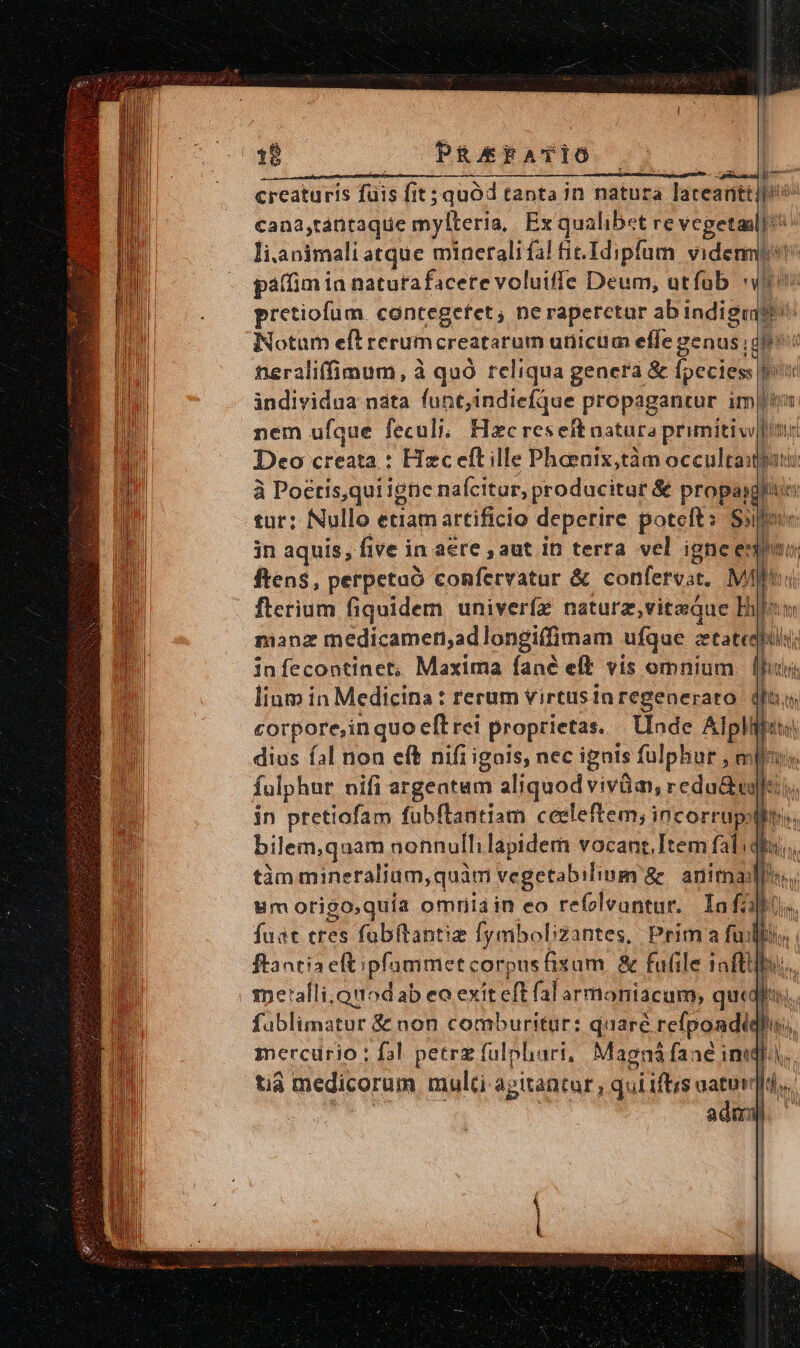 IL ere sit c ip ag — à en creaturis fuis [it; quód tanta in natura lateant: jio cana,tántaque mylleria,| Ex qualibet re vegetanl] i li.animali atque minerali fal fic. Idipfum vident gaffim ia naturafacete voluiffe Deum, utíub TL pretiofum. cantegefet; ne raperctur abindigiits Notum eft rerum creatarum unicum effe genus | dfe? neraliffimum, à quó reliqua genera &amp; foccies grotte individua nata funt,indiefque propagantur imi. nem ufque feculi; Hzc reseftaatara primitiv|tu Deo creata : Hzc eft ille Phoenix,tàm occulta: à Poctis,qui ignc nafcitur, producitur &amp; propa tur: fNullo etiam artificio deperire potelt: Sii in aquis, five in aere , aut. in terra vel ignee ften$, perpetuo confervatur &amp; confervat, MAII flerium fiquidem univerfz naturz,vitsQue Bi! manz medicamen,adlongiffimam ufque ctatedlt infecontinet; Maxima fané eft vis omnium (lh lium in Medicina: rerum virtusin regeneraro ( dh corpore,in quo eft rei proprietas. Unde Alpliiets: dius fal non eft nifi igois, nec ignis fulphur, miles. fulphur nifi argeatam aliquod vivüa, redu&amp;ie l in ptetiofam fubflantiam ceeleftem, incorrup, bilem,quam nonnullilapidem vocant.Item fal tim mineralium,quàm vegetabiliuim &amp; anima um otigo,quía omriüiain eo refoleontur, Ínfa fuat tres fabftantiz fymbobzantes, Prim a fu ftantia eftipfammet corpus fixam &amp; fufile iafti -spe'alli.onodab eo exiteft falarmoniacum, quta fablimatur &amp; non comburitur: quare refpondie mercurio: fal petrz fulphari, Magná faaé inidl, tià medicorum multi agitantur, .quiiftis atur. ada | dit yn | 1
