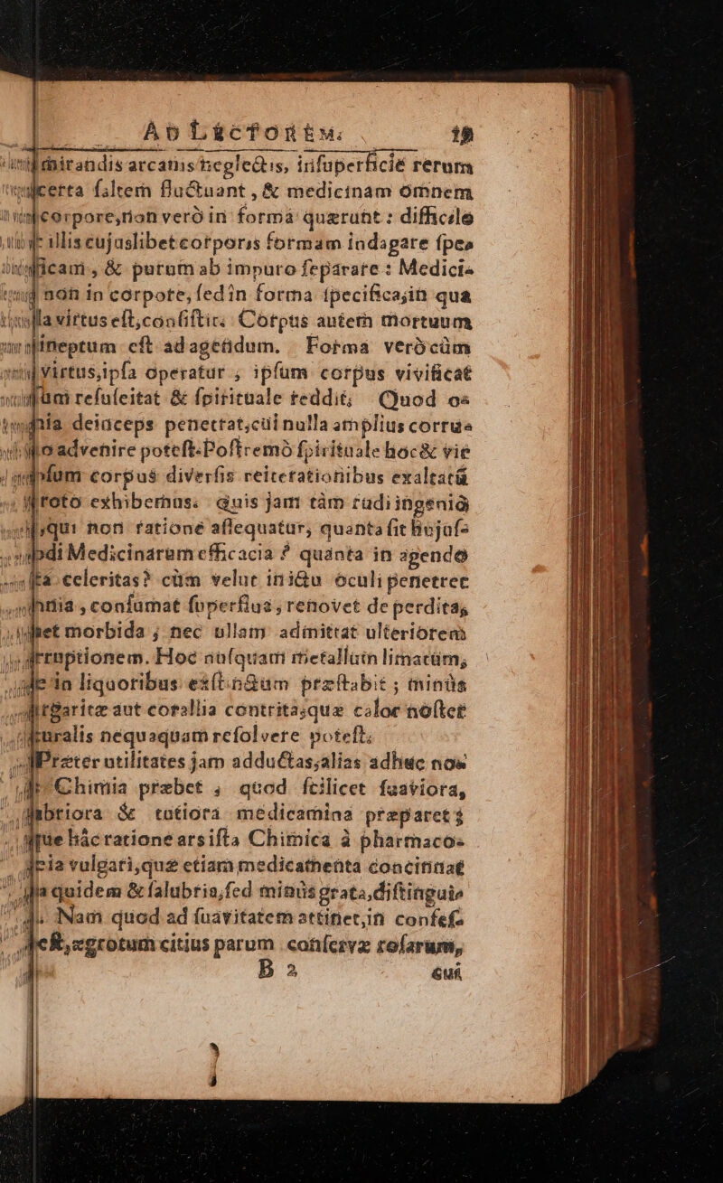 | | | AbLi&amp;scfonttw | 18 [iirandis arcatiisegledtis, infuperficié rerum nicerta filtern Rluctuant , &amp; medicinam omnem impe erpore;,rion vero in formá quarunt : difhcile tbge ilis eujaslibet eorporis formam indagare fpes iificam., &amp; purum ab impuro feparatre : Medict« tid 298 in corpote, fed in forma tpecificajin qua (ufa virtus eft,con(iftic:; Corpus autern mortuum wiffieptum: cft adagetidum. | Forma. verb cüm qma] virtus,ipfa operatur ; ipfum corpus vivificat wofüm refüfeitat &amp; fpiritnale reddit; (Quod o« twdnia deiüceps peuettat;cui nulla athplius corru «ilio advenire poteft-Poftremó fpirituale Boc&amp; vie Jmipfum corpus diverfis reiteratioriibus exaltatái ^; M toto exhiberhas: | Guis jam tàm radi ingenig swiyqur non fatione aflequatur, quanta fit hojaf- »20di Medicinaram efficacia ? quanta in agendo »nffa- celeritas? cüm velue 113&amp;u oculi penetrec ,mihitiia , confurnat foperflus ; renovet de perditas tet morbida ; nec ullam. adinittat ulteriorens if rrmptionem. Hoc au(quai rietalliin limacür; gie in liquoribus ex(tingam przftabit ; minds MtBaritz aut corallia contritasqua coloe notet .ruralis nequaquam refolvere voteft; MPrzter utilitates jam adductas;alias adhuc nos dit €himia prebet ;, quod fcilicet faatiora, ,fmbtiora de tutiora. medicamiaa preparct; : .fjuüe lác ratione arsifta Chimica à phartacos TU 'oqeR,egrotum citius parum . cohíezvz rofarum, P Ba uf Nr. A aud RS Millet CUN aule tl, Sois mica us o UR