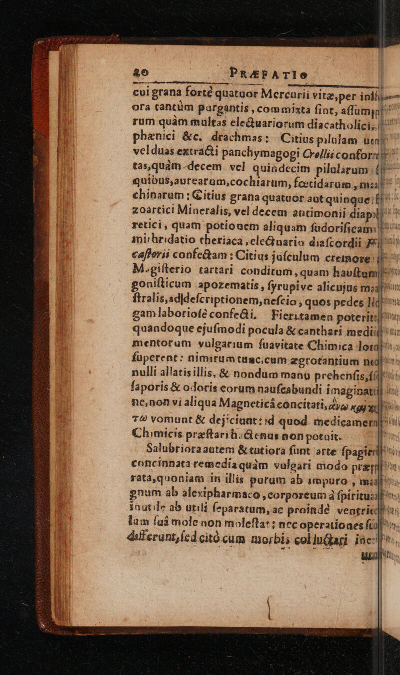 &amp;o PRAPATIO | cul grana forté quatuor Mercurii vitz,per inii ora tantum pareantis , commixta fint, aflumppt rum quàm multas ele&amp;uariorum diacatholici,, E phenici &amp;c,. deachmas: | Citius pilulam uci velduas extra&amp;i panchymagogi Crellii conformi tas,quám decem. vel quindecim pilularum (9 quibus,aurearom,cochiarum, fcetidarum mua chinarum ; Gitius grana quatuor aut quinque:ll ^ zoartici Mineralis, vel decem autimonii diapyl? ^! retici, quam potiouem aliquam fadorificam | : | inirhridatio eheriaca ,eleGnario diafcordii Fi cafforii confe&amp;am : Citius jafculum cremore: i M.giflerio tartari conditum, quam hauftum| ^ gonifticum apozematis , fyrupive alienjus malu: ftralis,sd|defcriptionem,aefcio, quos pedes lid gam laboriofé confeái. Fieritamen poterit]! quandoque ejufmodi pocula &amp; canthari medii ti mentorum vulgarium fuavitate Chimica losa íuperent: nimirumtügc.cum egrotantium nd th nulli allatisillis, &amp; nondum manu prehenfis,ff «o faporis &amp; odoris eorum naufcabundi imaginati Dur ne,non vi aliqua Magnceticá concitati, Zya «gj x f 79 vomunt &amp; dej'ciuat: id quod medicamernl Chimicis preftariiictenus non potait. idi Salubrioraautem &amp; tatiora funt arte fpapirrl! i concinnata remedia quam vuleari modo praqnl ov. rata,quoniam 1n illis purum ab impuro , mid gnum ab alexipharmaco , corporeum à fpirituci inutile ab utili Íeparatum, ac proindé vengricrtu lam (uà mole non moleftat ; nec operationes fil». dif erunt icd citó cum morbis eollugagi iac[. | Ell lA 75 MEN