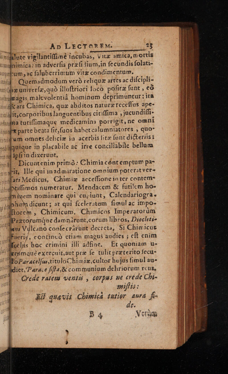 ^wifalote vigilantiffimé tncubas, vita amica, mortis t'!inimica: in adverfis przfidium,in fe cundis folati- elem s ac faluberrimum vitz condimentum. wid Quemadmodum veró reliqua artes ac difcipli- unge univerfa, quó illuftriort loco pofitz funt , eó ii apis malevolentià hominum deprimuntur ; ità inii ars Chimica, quz abditos naturzreceflus ape- i'iilffitcorporibus languentibus ciciffima , jucundiffi- «imfina tutiffimaque medicamina porrigit,ne omnt lada parte beata fit,faos habetcalumniatores., quo* iul'um omaes deliciz ia acerbis ito font dicterzisz xiiilguique in placabile ac irre conciliabile bellum «nmpphi 1o dixeruot, «WM Dicuntenim primó: Chimiacónt emptum pa- aW. llle qui inad miratione omnium poterat ver» ilari Medicus, Chimiz acceffione inter contem? i.d bxuffimas numeratur. Mendacem &amp; futilcm ho- ; am iem nominare qui cupiunt, Calendariogra. ,.Jsjphum dicunt; at qui fceleratam fimul ac impo- * Mitorem , Chimicum. Chimicos Imperatorum | d retorumque damnárunt,corum libros, Drocletis ^djuns Vulcano confecrárunt decreta, $1 Chim icus gpueriy, copntincó etiam mabus audies ; eft cnim As JWMoc ls boc crimini ill! adfine. — Et quoniam u- agp(mque exercuit.aut prz fe tulit pra terito fecus ! aO Par acelfuastituloChimiz,cultor hojus fimul au- j lidiet. Parace fifP2,&amp; communium dehriorum rcus, UT C. Qrede razema ventis , corpus ue créde Chi- mniflis :  MM 4nd M [ de. 54 Veto