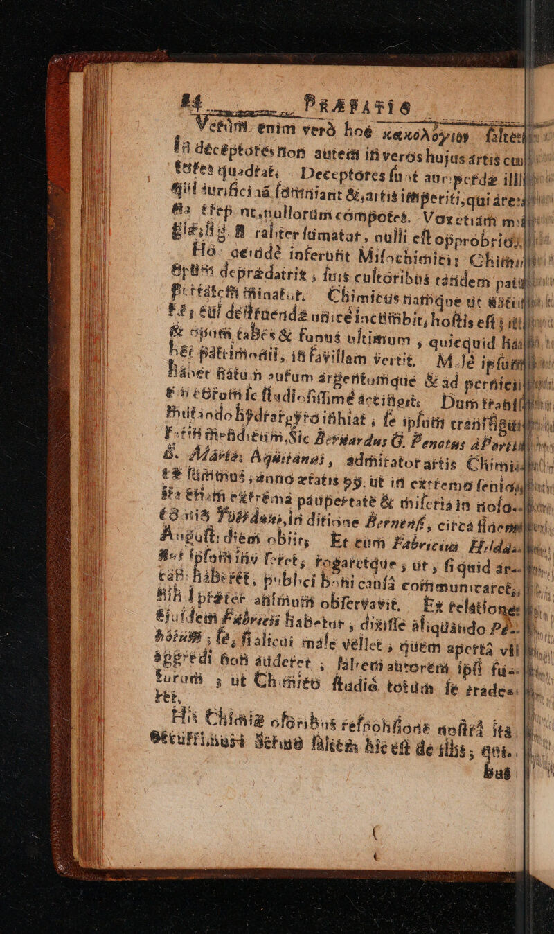 c--——À AARATES 010 0 Vefür. enim veró loe K&amp;X6À DID. altes: la déc éptotésflon auteisi in Verós hujus artis ctn po t8fes duadtat, /— Deceptores (ast aur perde illl(bos Ail sucificiaá (Bmniant &amp;,artis iff Beriti,qui redit 823 tfep nt,nuüllorüm compotes. - Voxetidm mp £izlisg raliter ftímatar, oulli eftopprobrigy lo. aeiidé inferüfit Mifochimiti: Chit? pU: depredoiris , fuis cultoribus tdtidem palio Pitfitefh finatur, — Cfiimiegs natbdoe nit dated k F1; Eül deifinenda aticeiacilffibit; hoftis eft i itio &amp; apa GBes &amp; fanus eftimum , quiequid hago t ei patrinodil, itfavillam vertit, .M.Jé ipfum: Jávet Bátu.h »ufum árgentumdue &amp; ad pertiieiil! Er eBloffifc llsdicfiffimé actitioit, Dum trabii: Biilindo lisdratoyso ibhiat , fe ipfottt eratffgunbus: F-tHiielditum.Sic Bekllardur G. Penetus áPertid| hw: 8. Aávis, Ádgéianei, sdrhitatorartis Chimidhis t füiitus ;ánno xtatis 59. Ut ifl exrfemo feniagbity Ss EHoffi eFrlma pánpertate B rmileria in iofa..]tos (Oni oH daxi ir ditione Bernenft, circa fidcnp BAogutt dien obi Et eum Fabesesu Elda. | 3t fplnih iio Foret ; fogarctdue ; üt, fi jid ar--phos.. cat BàBegét, publici b^hi caufa coifimunicatce, L.. Nh Iptéter aütinom obfervavit, Ex telatione: 6juidem Fabecis labutur ; d'sufle aliquando pé. Bora, le, fialicui emale vellet ; quem aperta vil spgrédi Bon audetet , laleniauvoréri ipli fua: toradi j ut Chimieo. ftadió, totum lé trades. rho ; Hii Chiaia ofasibas refpohllous mof] ità etcufflnusi Seb füliem hice de illis ; qui. bab. ! Bur