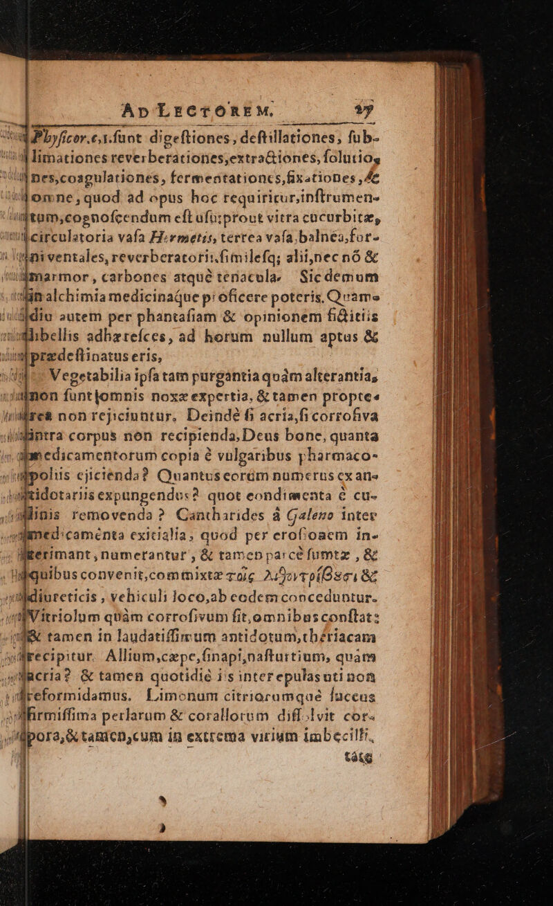 - ApLrCTÓREM ? wpPbyficer.e,. funt: digeftiones, deftillationes,; fub- H1 Iimationes reverberationes,extra&amp;iones, folutio, ill nes,cosgulationes, fermentationcs,fixationes ,Ae omne, quod ad opus hoc requiritur,inftrumen- T. cognofcendum eft ufu;prout vitra cacurbite, qisslatoria vafa Hivmetis, tertea vafa, balnea. for- i'illmarmor , ctt ed eraeul Sic demum aim alchimia medicinaque p: oficere poteris, Qvame iudidiu autem per phantafiam &amp; opinionem fi&amp;itiis ahibellis adhzrefces, ad horum nullum [Ab &amp; m p gus | dire nonrejicinntur, Deinde f acris CUN iaintra corpus non recipienda, Deus bone, quanta ipm edicamentorum copia é vulgaribus pharmaco- i wipoliis ejictenda? Quantus eorém numerus cx aris Jmftidotariis expangendu:?. quot eondimenta &amp; cu- jimlimis removenda ? Cantharides à Galeso intere de tamen in Duidatitfa di sutldgnild hl acum jp recipitur. Allium,cipe, Ginapi,nafturtium, quam feria? &amp; tamen quotidié i's inter epulasuti non llreformidamus. Limonum citrioramqué fuceus p re Pel &amp; corallorum diff. vit COf«