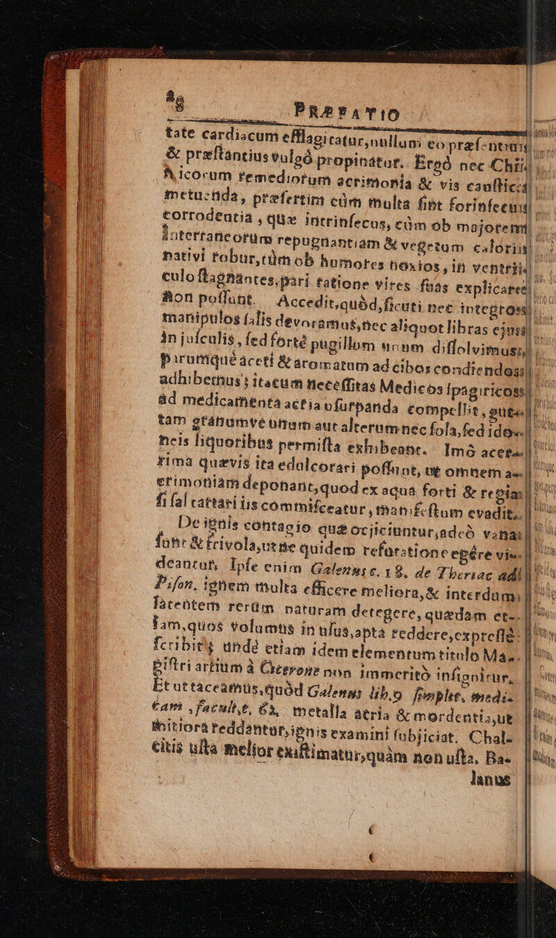 uc PRerTATIO tate cardiacuni efflaoi tatur,nullao: eo preí-neaw,.. &amp; prxftantius euloó propiostor.. Ere nec Chii  A corum remediorum scrifóoBia &amp; vis cootid l metu:tida, prefertim cóm multa fibt forinfeemi torrodeutia , quz intrinfecos, cà áatertaneorür repupnantiam A v nativi fobur,ctüm ob humore culo ftagnantes,pari tatione vires faas explicatet.. | Aon poflunt. Accedit,quód,ficuti Det integros TN manipulos (4lis dévorartias,nec aliquot lihras cjus r in juículis , fed forté pagillum uocum diffolvimuss)  pirormquéaceti &amp; aromatum ad eio; condiendoss|-. adhibethus j itacuim nece(fitas Medicos fpagiricossl E ád medicamenta acria vfurpanda compellit, sugall. | P um 3 Ani vi E ETSI m ob majorem: egetum caloris) A s hóxios,in ventri! . au WS E tam gtanumte bm aut alternm nec fola,fed idos. | ^^ neis liquoribus permifta exhibeanr. Imó acees.| ^ rima quivis ita edalcora etimoftiam deponant,quod ex aqua forti &amp; teoia: fi fal cattari is commifeeatur , manifeftum evadit, | De i&amp;nis contagio quz ocjiciuntur,adcó vana iS fuhr &amp; frivola,ut ne quidem refurztione egére vie | deanrar, Ipfe enim Galezy; €. 19. de Theriac adi]. Pifon. ignem multa efficere meliora, &amp; interdum, fàteütem rerüm naturam detegere, quzdam et-. Sam,quos volumtis in ulus,apta reddere,cxpreflg: fcibieg undé etlam idem elementumtitulo Ma, [n ri poffiot, ut omnem as. | piftri artium à Creerone non. immerit infignirur, || it ut táceamüs. quód Galen; lib,o frmplit, medi. — Car ,facultt, £3, metalla aeria &amp; mordentia,ut. | M initiorá teddantur,ipnis examini fubiiciat. Chal. [tii citis ulta melior exiltimaturquám non ull. Ba. |t, lanus