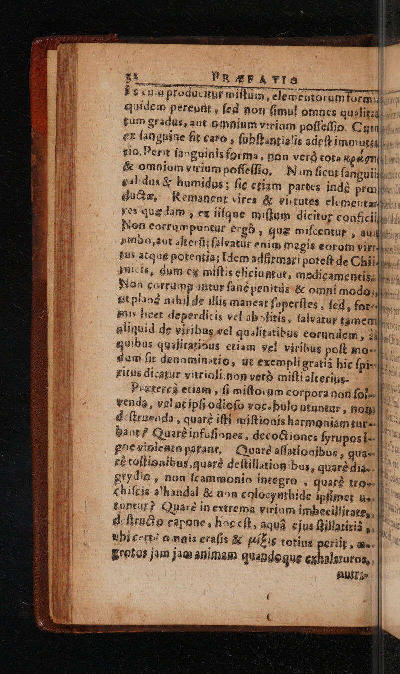 | : PR &amp;FA TIG uut $ s cun producir milTam; clementoramtoran] «^ quidem pereutt , fed non (imul omnes qualita tam gradus, aut omninm virium poffeifio. Cui ex fanguine fit caro , (übflantialis ade Imun gag o: tio. Pepit favguinisforma, non veró tota sps.gmiii ii &amp; omnium virium poffefio, Nim ficut fanguiij. ci £3ldus &amp; humidus ; fic etiam partes indé prj! dae, Remanent vires &amp; vhtutes elementa: res qugdam y CX lifque mflum dicitur conficiilbel Non corrampuntür ergo , gua mifcentur , aui sm3o,8ut after(i; (alvatur eniq, magis eorum vigrji pus atque potentia; Idem adfirmari pote(t de Chii micis, dum cg miftis eliciupgut, medicamentis; Non corrump antur fané penitgs &amp; oinhi modo; pt plaog nihil de illis maneat faperíles , fed, for: gts licet deperditis vel ablitis, falvatur tamem pliquid de yiribus vel qualitatibus cerundem , ài quibus qusliratióus etiam Vel viribu dum fir denominstio, yitis dicatur y poranonfolell.. bulo utantur, noi]. miftionis hatmoaiam für ones , decoGtiones fyruposi--|| ^ gneuiolentoparane, — Qoare alfationibus , qua: rétollionibng, quar deftillationibug ; quare dias. grydio ; hon Ícammonio integro , quaré ttg. |. chifcis a handal &amp; non colocysthide ipfimet lis: £nptur? Onaré in extrema yirium imbecillitate, , d.firndo f42PQOnDc $ hac eft, 3qua ejus ftillatitiá »[. ubi cert? o mgpis erafis &amp; HÁEIS totins periit, am. | ' gretos jam jam animam quandeque exhalsturos,, FII