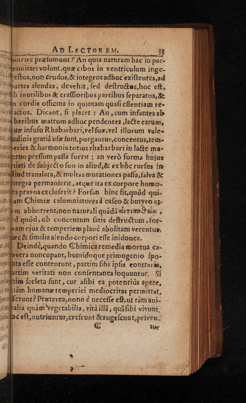 dA —— AnpLrtcToRtkM. i Wurriee przíumunc? An quia naturam hac in par- . Meimitari volunt,quz cibos in ventriculum ingc- : AMreftos;non €rudos,&amp; integrosadhuc exiftentes,ad Martes alendas, devchit,íed deftru&amp;es,hoc eft, Ib inutilibus &amp; craffioribus partibus feparatos, $e fln cordis officina in quintam quafi cffentiam re- *lla&amp;os. Dicant, fi placet : An,cum infantesab Lr beribus mattum adhuc pendentes ,lacte earum, jt ijuz infufo Rhabarbari,velfuz,vel illorum vale- i; andinis gratiá ufze funt,purgantur,concentus,teme» leries &amp; harmoniatotius rhabarbari in la&amp;e tma- 4h$otepra permaníerit , atque ita excorpore hamo- Iafes pravosexcluferit? Forfan. bine fit,quód qui- undam Chimiz calumniatoresa cafeo &amp; butyro c- ^um abhorrentnon naturali quada nri fron D eo » imi Deindé,quando Gbimicaremedia mortua ca- jMbvera nuncupant, humidoque primogenio Ípo- 'waBta effe contentunt , partim fibi ipfis eonttaria, Uüartim veritati non coníentanea loquuntur, - Si xilhim fceleta funt, cur alibi ea potentiis abere, (igtiám humanz temperiei mediocritas permittat, ylllerunt? Praterea,nonn é necefle eft; ut tàmapi- Jufralia quàm vegcetabilia , vità illà , quáfibi vivunt, ygbe eft,nutriuntur,crefcuot &amp;augefcuat;priven. EU 1!   decem Rope me. sob cte ENGL nti n nep