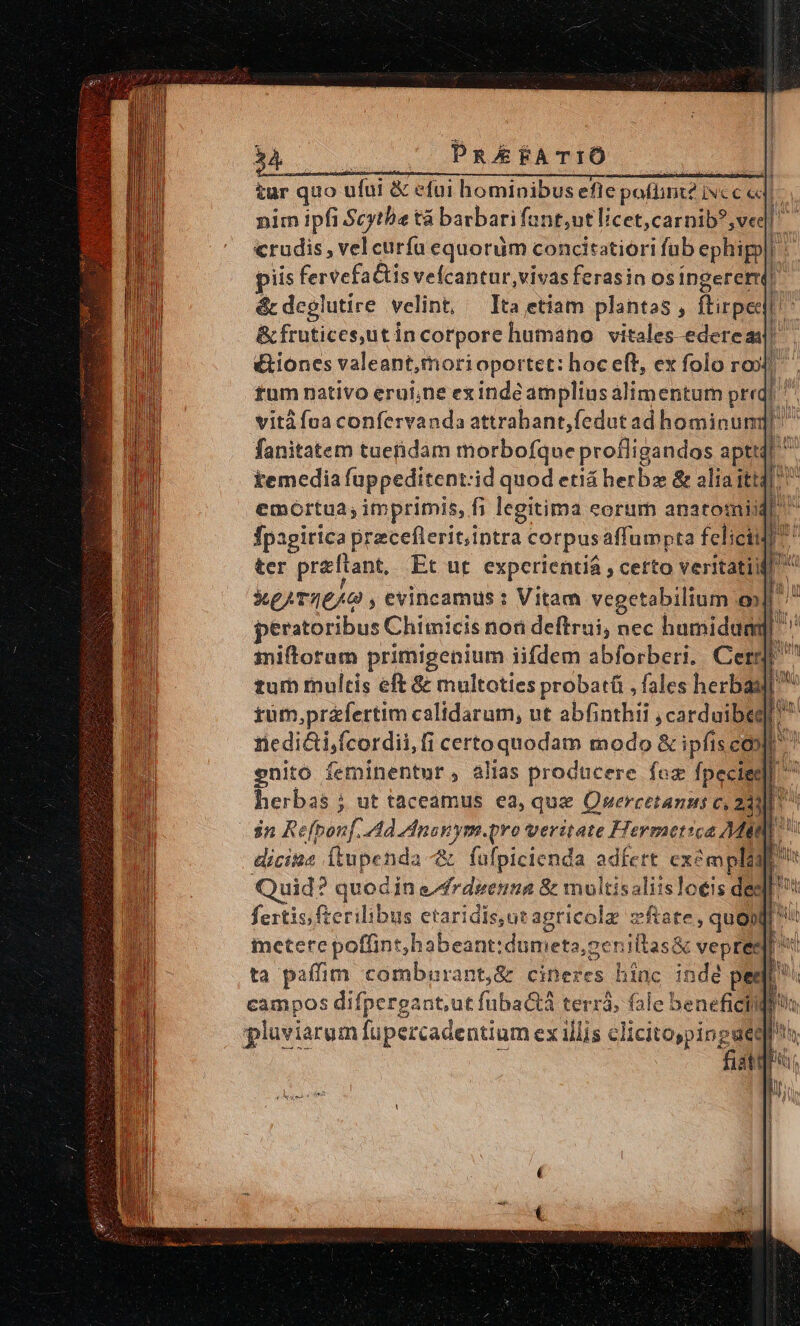 54 PRAfFATIÓ nuncu EAE EE sese tur quo ufui &amp; efui hominibus efle poflint? vc c «d &amp;c deglutire velint, &amp; frutices,ütincorpore humano vitales edereas! vità fna confervanda attrabant,fedut ad hominum: fanitatem tuenidam morbofque profligandos apti temedia fappeditent:id quod etiá herba &amp; olia itt: emortua; imprimis, fi fi legitima eorum anatotiik fpagirica preceflerit,intra « corpus affumpta feliciidl ter praftant, Et ut. experientiá , certo veritatiifi kegATIEAO ; evincamus : Vitam vegetabilium e] peratoribus Chimicis non deftrui; nec hamidum E iniflotam primigenium iifdem abforberi. Cergr tur multis eft &amp; multoties probatü , fales herbaall tum,przfertim calidarum, ut abfinthii dali herbas ; ut taceamus ea, que Qwercetanus c, 23) $n Refponf. Ad Anaxym.qro veritate Hermetica Mit dicitos Átupenda -&amp; füfpicienda adfert exempli uid? quodi in edfrdeenna &amp; moltisaliisloeis dee fertis fterilibus etaridis,ut agricola zftate, quo» ietere poffint, habeant: Vdütbebs: ceniltas&amp; vepreée ta paffim comburant,&amp; ars hinc indé per campos difpergant,ut fübactá terrà; fale beneficii pluviarum fupercadentium ex illis clicitospingset li