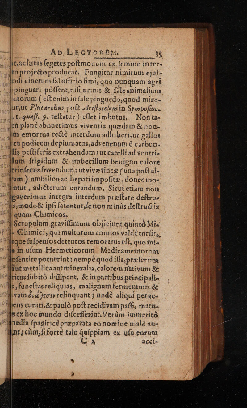 ]itac |etas fegetespoftmoaum ex femine intefa ,mproje&amp;o producat, Fungitur nimirum ejuf 4 cinerum fal officio fimi, quo nunquam apri Hf pinguari poffent;aifi urinis &amp; f.le animalium. ,jutorum ( eft enim in fale pinguedo,quod mire- ; jur,ut Plutarchus poft ^triflotelemin Sympofiac. A-1- quafl, 9. teftatur) cffet imbutus, Nont&amp;e n Jpn plané abnuerimus viventia quedam &amp; noa. jin emortua rede interdum adhiberi,ut pallus 1 cà podicem deplumatus,advenenum é carbun. Jis peftiferis extrahendam : ut catelli ad ventri- ;dlum frigidum &amp; imbecillum benigno calore Jtrinfecus fovendum: ut vivz tincg (una poftal- fram ) umbilico ac hepotiimpofitz , donec mo- BÉ jitur , adicterum curandum. Sicutetiam non -fpaverimus integra interdum pra'ftare deftra» [s modo&amp; ipfi fatentur,le nonminüs deftru&amp;is. 1 quam Chimicos, d Scrupalum graviffimum objiciünt quintd Mis 4 Ghimici, qui multorum animos valdé torfit,. frque fufpenfos detentos temoratus eft, quo mi«  ds in ufum Hermeticorum Medicamentorum ipfentire potuerint: aempé quod illa;przfercina Mint metallica aut mineralia,calorem nhtivum 8 v. Writus fubito diffipent, &amp; in partibusprincipali» Jr faneftas reliquias, malignum fermentum Bc j vam dia Oeriy relinquant 5 undé ali iqui perace den: curati,&amp; pauló poft recidivam paffi, matu- qe hoc mundo difcefferint,Verüm immerità  inedia Jpagiricé preparata conominpe male au« doi; cüm,fiforté tale quippiam ex ufa eorum l A acci | n CX