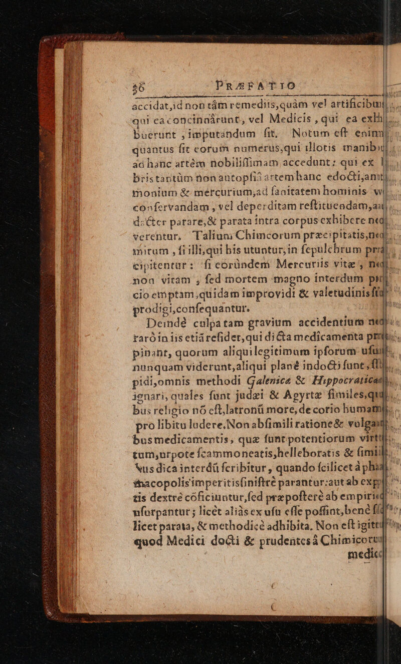 36 PRESFATIO r eer a pe ro — o — 5 RR accidat,id non tám remediis, quàm ve! artificibunl A qui caconcinnárunt, vcl Medicis, qui ea exlh buerunt , imputandum fit. Notum eft enin quantus ftt corum numerus,qui illotis manibid] ; ad hanc artéso nobiliffimam accedunt; qui ex l1. bristastüm nonautopfi? artemhanc edocti;anut),, monium &amp; mercurium;ad faaitatem hominis wl. confervandam , vel deperditam reftitueadam, au ,.. dsCter parare, &amp; parata intra corpus exhibere nt, j verentur, Talium; Chimcorum przcipitatis,ne?. | mirum , fiilli; qui bis utuntur; in fepulcbrum pr. cipitentar: fi eoründem Mercuriis vite , m E. 11m mon viram ;, fed mortem magno interdum pu] cio ethptam quidam improvidi &amp; valetudinis ft ! prodigi,confequantur. j | Deindé culpa tam gravium accidentium aegri taróin iis etiarefider,qui diCta medicamenta prio, pinant, quorum aliquilegitimum ipforum ufu. nunquam viderunt, aliqui plané indoct fant TT... pidi,omnis methodi Galenice &amp; Hippocraticam, ienari; quales funt judei &amp; Apyrtz fimiles,qui.. bus religio n6 cfllatronü more, de corio bumatnp. , pro libitu ludere. Non abfimili ratione&amp; vulga: B. busmedicamentis, quz füntpotentiorum virtifi.. tum,urpote fcammoneatis;helleboratis &amp; fimiil.. Nus dica interdü fcribitur , quando fcilicet àphid ^ &amp;nacopolis'imperitis(iniftté parantur:aut ab expyll ^ tis dextre coficinntur,fed pra poftere ab empirii M 1 vforpantur ; licét aliàsex uft effe poffint, bene flqv; licet patata, &amp; methodicé adhibita, Non cft igitt: bos.
