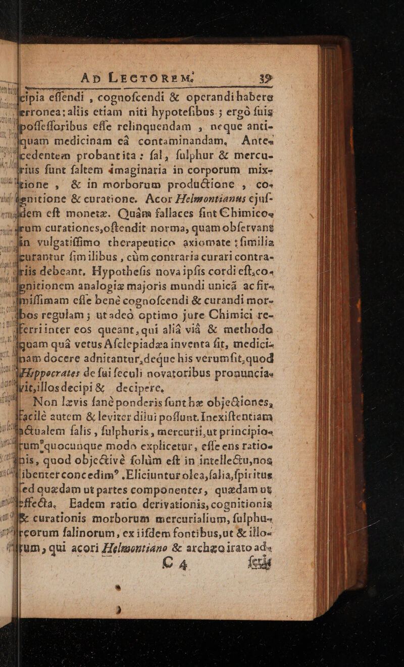 Ap LECTOR»?£M, 19 d M ——————— ——————————————— : : Jis effendi , cognofcendi &amp; operandi habere E 'rronea; aliis etiam niti hypotefibus ; ergo fuis ]poffefforibus effe relinquendam , ncque anti- à : quam medicinam ed contaminandam, Antes DU, oM probantita: fal, fulphur &amp; mercu- his funt faltem imaginaria in HP mixe thij Aenitione &amp; curatione. Acor Helmontianus ejuf- «iddem eft monetz. Quam fallaces fint C himicos 4 dram curationes,oftendit norma, quamobfervant jJ&amp;n vulgatiffimo therapeutico axiomate t fimilia dpurantur fimilibus , càm contraria curari contra- jriis debeant. Hypothefis novaipfis cotdi efl;co. pnitionem inopia majoris mundi unicá ac fira - dimiffimam cfle bene cognofcendi &amp; curandi mor- abes regulam ; utadeó optimo jure Chimici re- u Mferriinter eos queant,qui alià vià &amp; methodo guam quá vetus Afclepiadzai inventa fit, medici-  Jnam docere adnitantur,dequc his vérumfit,quod 1 Wizppecrater de fai feculi novatoribus pronuncia«  dMitllosdecipi &amp; decipere, E Non lzvis fané ponderisfunthae obje&amp;iones, docile autem &amp; leviter diiui poffunt. Inexiftentiam p&amp;tnalem falis , fulphuris , mercurii,ut principia« drum-quocunque modo explicetur, effe ens ratio» fnis, quod obje&amp;ivé folüm eft in intelle&amp;u,nos iMibenterconcedim? Eliciuntur olea, falia,fpicitus led auzdam ut partes componentes, quadam ut /M-ffe&amp;a. Badem ratio derivationis, cognitionis de curationis morborum mercurialium, fulphu« ireorum falinorum, ex iifdem fontibus,ut &amp; illo- 4 pem qui acori asd us &amp; Heaut ad« | 4 (cis LI | E ! |