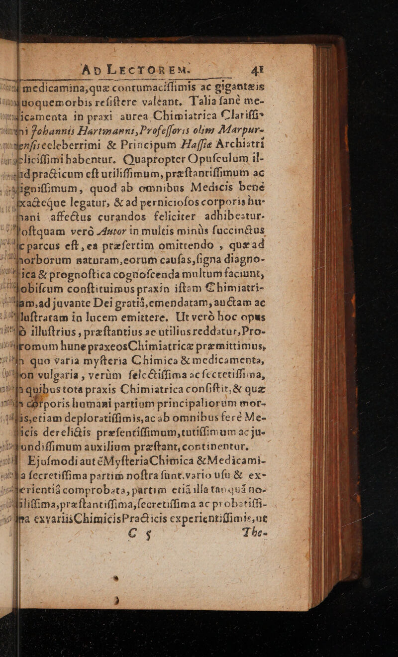 ——Á —— — li medicamina;qus contumaciffimis ac gigantis guoquemorbis reüftere valeant. Talia fané me- wniicementa in praxi aurea Chimiatrica Clariffi? s Johannts Hartinanni, Profe[foris olimg Marpur- quajenfis celeberrimi &amp; Principum Haffie Archistri ialeliciffimi habentur. Quapropter Opufculam il- imgid pra&amp;icum eft uriliffimum, przftanriffimum ac paigniffimum, quod ab omnibus Medicis bené ; Ixa&amp;eque legatur, &amp; ad perniciofos corporis hu: Jnani affectus curandos feliciter adbibestur- ofiquam ver 24utor in multis minüs fuccin&amp;us Me parcus eft, ea prefertim omitrendo , quz ad horborum saturam,eorum caufas,figna diagno- Mica &amp; pregnoftica cogtiofcenda multum faciunt, Aobifceum conftituimus praxin iftsm € himiatri- Mam,ad juvante Dei gratid,emendatam, auctam ac ^ Muftraram in lucem emittere. Ut veró hoc opus db illuftrius ; przftantius 2c atiliusreddatur;Pro- iMromum hune praxeosChimiatricz premittimus, n quo varia myfteria Chimica &amp; medicamenta, on vulgaria, verüm feleCtiffima acfccretiffima, 1 quibustota praxis Chimiatrica confiftit,&amp; quz ^ corporis humani partium principaliorum mor- tlfiseriam deploratiffimis,ac ab omnibus feré Me- - ficis dereli&amp;is prefentiffimum,tutiffimam acju- Wandiffimum auxilium przftant, continentur, 5H EjofmodiautéMyfteriaChimica &amp;Medicami- «ita fecretiffima partim noftra funt.vario ufu &amp; ex- [ifie rientiá comprobata, partim ecdàilataoquá no- ,Udaliffima;praftantiffima,fecretiffima ac probatiffi- yia exvariis ChimicisPra&amp;icis experientiffimis,ut DL — e$ Thr. 1v eg i Ou Vlil