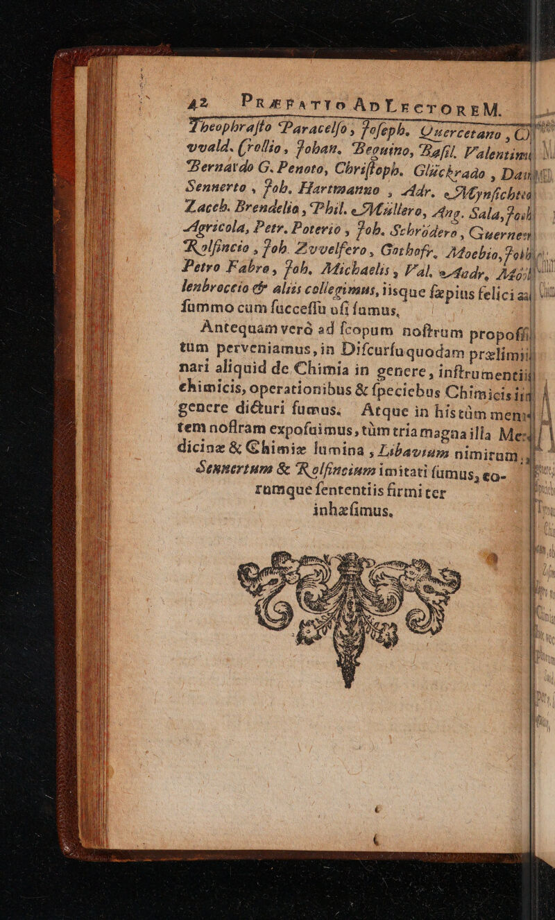 vvald. (rollio, Joban., Zeoutno, Bernardo G. Penoto, Chrillepb. Glzcbrago ; Dai - Gennerto , Pob. Harttmanuo , Adr, e Moynfcbtu Zaceb. Brendelio , Phil. e Miullero, po Sala Jail hgricola, Petr. Potevio , fob. ASebrüdera , Guard D. in fummo cum fucceflü ufi famus, | Antequam verà ad fcopum noftrum propofíi) tum perveniamus, in Difcurfuquodam przlimiil nari aliquid de, Chimia in genere , inftrumeneiil €himicis, operationibus &amp; fpeciebus Chimicis ii | genere dicturi fumus. Atque in hístüm mem | tem noflram expofuimus, tüm tria magaailla Mex dicinz &amp; Chimix lumina , Libaviam |] deunertum &amp; 'Rolfincium imitati fumus; eo- rümquefententlisfirmiter —— inhzíimus., Ene nus yn Br end E li L I k 1 I | W r $e i ; i 1 li | i ! H Ü Y  r 1 i ! i ; » H i 1 | !] ] i ! | d [ A2 PuEFATYO ApYreronxkM. in beopbrajfo *Paracelfo fofeph. Qmuercetano , Oe Hy li Mil || ^ i m E