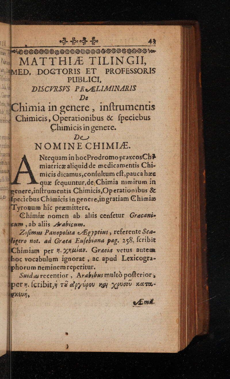 iu TOS HE Qe s ett DO det GAY ] Mute eoe lig MAT THIJE TILIN GII, /€IMED, IDOGTORIS ET PROFESSORIS id PUBLICI, (4. DISCFRSPS PRe£LLIMINARIS | De 4j 4 Chimicis, Operationibus &amp; fpeciebus Chimicis ingenere. De» NOMINE CHIMLE. M ^A NtequaminhocProdromopraxeosCh | miatricz aliquid de medicamentis Chi- micis dicamus,contultum cft; paucahze E quz fequuntur,de;Chimia nimirum in lpenere,inftrumentis Chimicis,Operationibus &amp; ;? -—pecicbus Chimicis in genere;ingratiam Chimiz fIyrogum hic prezmittere. — — |^ C€himiz nomen ab. aliis cenfetur Grecani» lpum ,ab aliis 24rabicum. | |]. Zeofimus Panopolita e/gyptius , referente Sca- fMigero not. ad Greca. Eu[ebiana pag. 258. Ícribit l,/Chimiam pet 1i. ynniav. Gracia vetus autem boc vocabulum igaorat , ac apud Lexicogta- iphorum neminem reperitur. | Sudairecentior, Arabibus multó pofterior ; jper z. Ícribits 7$ epyspou gy Xpumu xamu- | vim. 2| | : ^. ; JChimia 1n genere , inftrumentis