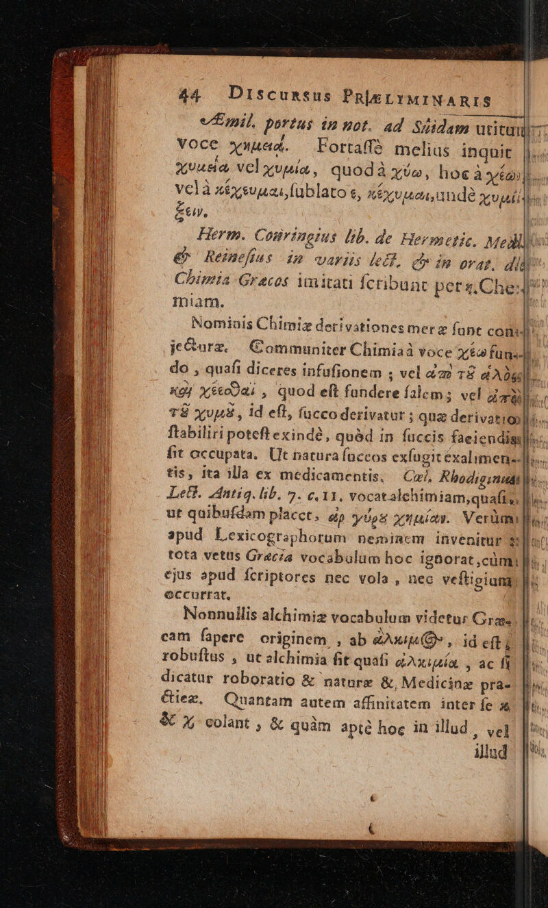 £e, Herm. Courinems lib. de Hermetic. Meis &amp; Reimefius im variis led. c in orat. did Chimia Grecos imitati fcribunt peta,Che miam. | Nomiais Chimiz derivationesmerz fant cond jOurz. | GCommuniter Chimiaà voce Y co funs.]. ; do , quafi diceres infufionem ; vel a2 18 d ADggl. XgJ xéco9ai , quod eft fundere falems vel da 1 T$ xvpus , id eft, fuccoderivatur ; qua derivatig) lo. flabiliri poteft exinde, quéd 1n füccis faeiendiss  fit occupata. Ut natura faccos exfugit éxalimen-: I PEUUNER RS | [| L » J e f nma y N I tis, ita illa ex medicamentis, Cu Khodig:nudt |... es / dtr RES n Leti. idntig. lib. 5. e, 11, vocatalehimiam,quafi,, Ile ut quibufdam placct, ep yos opio. Verüum IW n ii^ apud Lexicographorum neminem. invenitur 8$: j tota vetus Grecia vocabulum hoc igüorat ,cümi n : ejus apud fcriptores nec vola , nec veftigium) |i eccurrat. | Nonnullis alchimiz vocabulum videtur Grass Jos cam fapere originem , ab eue, id efi nm robuftus , ut alchimia fit quafi aAxipía, , ac ls dicatar roboratio &amp; nature &amp;, Medicinz pra- Ciez., Quantam autem affinitatem. inter fe 3$ i &amp; X colant , &amp; quàm apté hoc in illud, yeg | | | | — illud