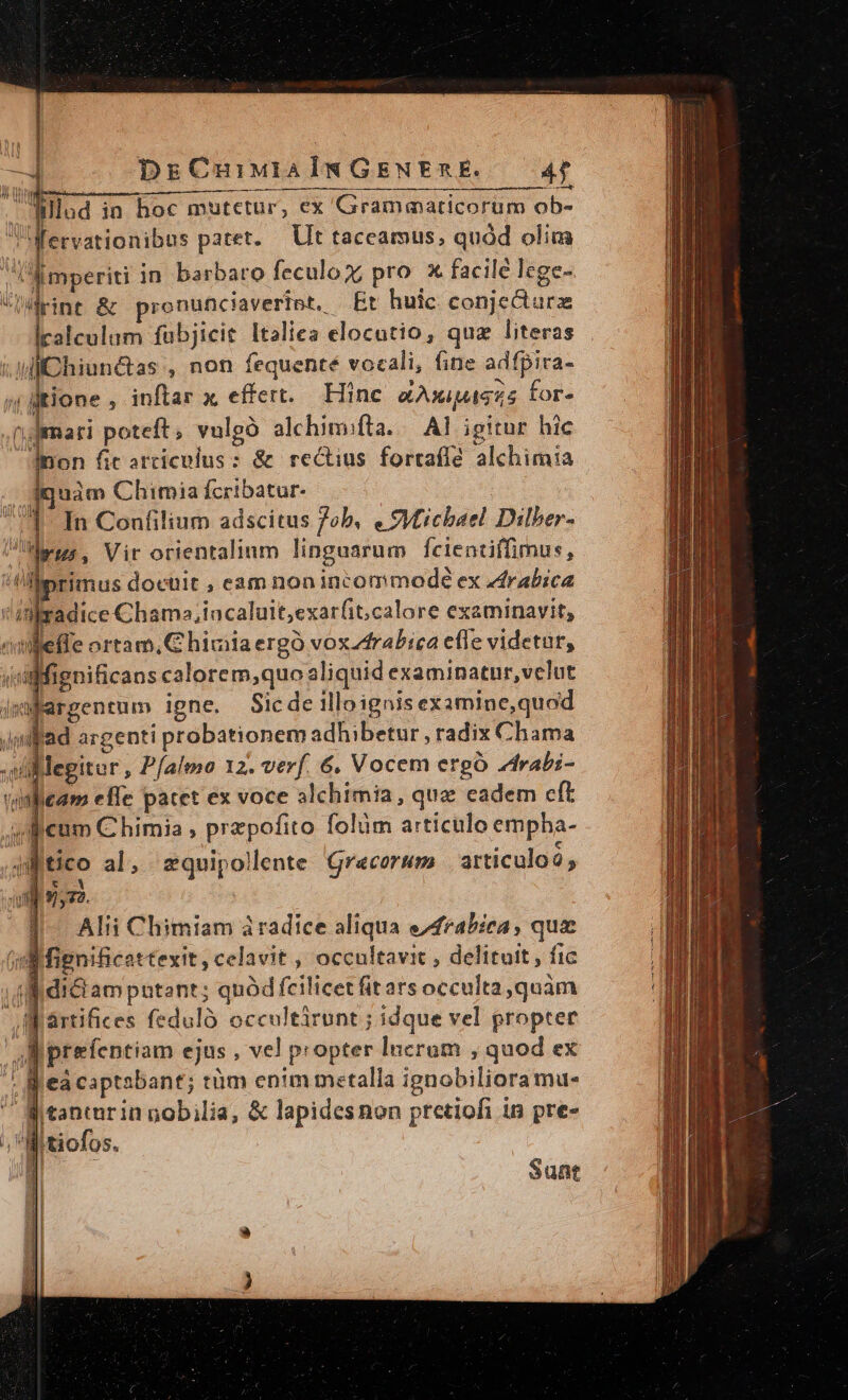 DrECnuiMuiAlm GENERE. AT Uer MM ——— M— Án t Ulud in hoc mutetur, ex Grammaticorum ob- Wervationibus patet. Ut taceamus,; quód olim Amperiti in barbaro feculo x, pro. x facilé lege- pint &amp; pronunciaverint. Et huic conjecturz Icalculum fubjicit Italica elocutio, quz literas  diChiunctas , non fequenté vocali, fine adfpira- (| litione , inftar x effert. Hinc X AXIMAGES for- n.demari poteft, vulgó alchimifla. — A] igitur hic Inon fic articolus : &amp; rectius fortafla. alchimia .. dquàm Chimia fcribatur- 41. In Confilium adscitus ob, « ?Vticbael Dilber- Peur. Vir orientalium linguarum fcientiffimus, !lprimus docuit , eam non incommode ex zdrabica inradice Chams»,iacaluit,exarfit;calore examinavit, «mfeffe ortam, C hiviia ergó vox Arabica efle videtur, Mignificans calorem,quo aliquid examinatur,velut ipMfargentum igne. Sic de illoignis examine,quod Jmfad argenti probationem adhibetur , radix Chama sillegitur , Pfalemo 12. verf. 6. Vocem erg rabi- vinlicam effe patet ex voce alchimia , qua eadem cft eum C himia , przpofito folum articulo empha- 4m tico al, zquipollente Grecorum articuloà , |^ Alii Climiam àradice aliqua e/4rabiea , qux (:Mfignificattexit , celavit, occultavit , delituit, fic ; f idi&amp;i am putent; quód fcilicet fit ars occulta, quàm artifices fedulo occultirunt ; idque vel propter Aaprefentiam ejus , vel propter Incrum , quod ex  Beacaptabant; tüm enim metalla ignobilioramu- 5 Jj tanturin nobilia, &amp; lapidesnon pretiofi in pre- ;, Witiofos. Sunt