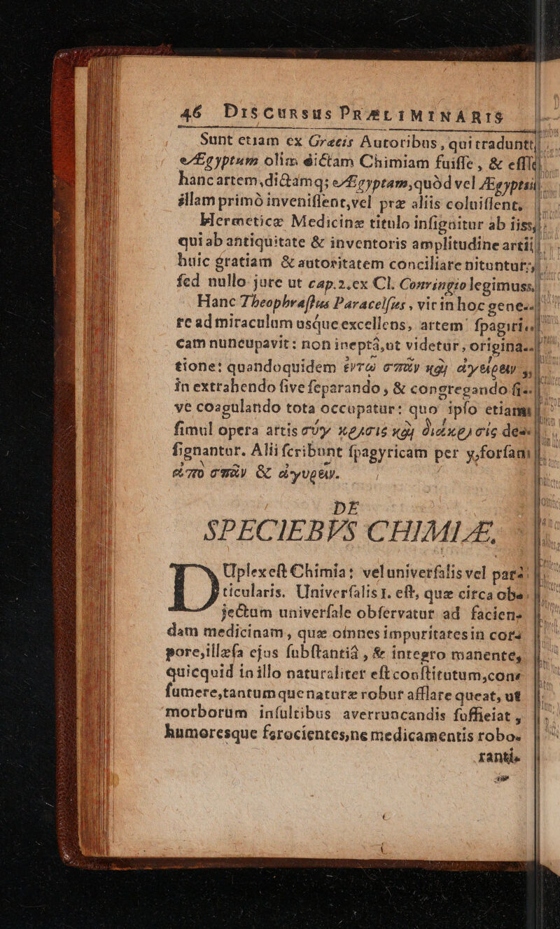 — À——— ean ÓÀ—ÀÀ hancartem,di&amp;arm qs e/£eyptam,quód vel ZEgyptsil illam primó inveniflent,vel prz aliis coluiffent, blermeticz Medicinz titulo infigaitur ab iiss, qui ab antiquitate &amp; inventoris amplitudine artii Hanc Tbeopbra[hus Paracelfes , vicinhoc gene.. re ad miraculum usque excellens, artem: fpagiri« cam nuncupavit : non ineptá,ot videtur, origina. tione: quandoquidem £/T&amp; emxy «gj cy MB s. in extrahendo five feparando, &amp; congregando fi. ve coagulando tota occupatur: quo ipfo etiami| fimul opera artis cu X0A015 x4) dixe) eic des fgnantor. Alii fcribunt fpagyricam per y,forfam c7 CWwàV &amp; di-yUpeU. | l DE | SPECIEBVS CHIML, ^w Uplexeft Chimia: veluniverfalis vel paa: D ticularis. Univerfalis x. eff, qua citca obe. je&amp;um univerfale obfervatur ad facien. dam medicinam, que oinnes impuritatesin cora pore;illzfa ejos fub(tantia , &amp; integro manente, quicquid iaillo naturalitet eftconftitutum,cons fumere,tantumquenature robur afflare queat, ut morborum iníultibus. averruncandis fuffieiat , humoresque farocientes;ne medicamentis robo. ÉKantis €————— ———— — n 22 i e ——ÓÀÀ - ! MIU T Hie UG Ji ifattm Nl - MW | uL M in Wi m Jj i