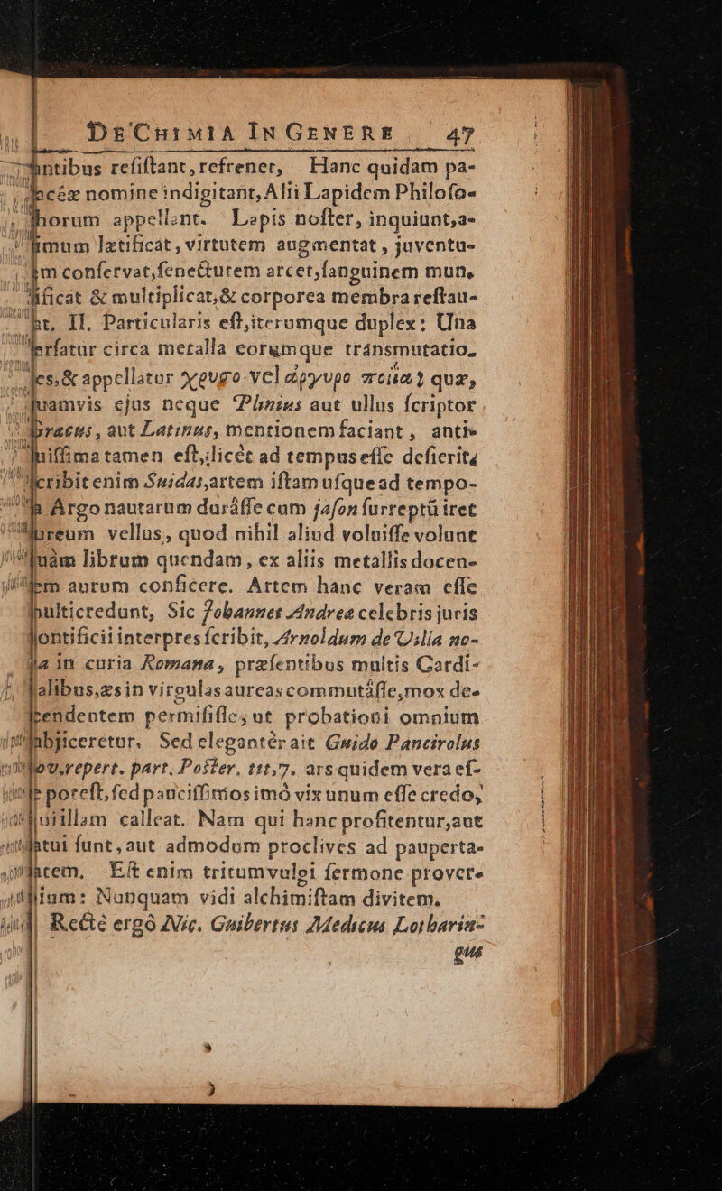 :- ntibus refiftant,refrener, Hanc quidam pa- hcéx nomine jndigitane ATH Lapidem Philofo- orum appellent. ^ Lapis nofter, inquiunt, a- : imum lztificát, virtutem augmentat , juventu- im confervat,fenetturem arc et;lanpuinem mun, d dicat &amp; multiplicat, &amp; corporea membra reftau- ht. Il. Particularis eff,iterumque duplex: Una . prfatur circa metalla corgmque tránsmutatio- jn Jes.&amp; appel ator xgugo vel dipyvpo soia quz, 4$ quamvis ejus neque Phies aut ullus Ícriptor ? Dracu:, aut Lat:zut, mentlonemfaciant, anti» ,[nifima tamen efllicét ad tempuseffe defierit, lleribitenim Suidarartem iftam ufquead tempo- à Argo nautarum durálffe cum jafon furreptü tret ireum vellus, quod nihil aliud voluiffe volunt Juám librum quendam, ex aliis metallis docen- lm aurom conficere. Artem hanc veram cffe ppulticredunt, Sic /obannes 74ndrea celebris juris m interpresícribit, 4rzoldum de Ulla mo- j« 1n curia Romana , przíenttbus multis Cardi- alibus,zsin vireulasaureascommutáffemox de- ltendentem paroihbaue probationi omnium (yMnbiiceretur. Sedcelegantérait Guido Pancirolus pSrrpert. part. Poster, t1t,7. ars quidem vera ef- «de poteft. fed pauciffrios imó vix unum efle credo, n calleat. Nam qui hanc profitentur;aut ijatut funt, aut admodum proclives ad pauperta- i-àtem, Etenim tritumvulei fermone provete Adi liam: Nonquam vidi alchimiftam divitem. guá DE RSEN GC ET
