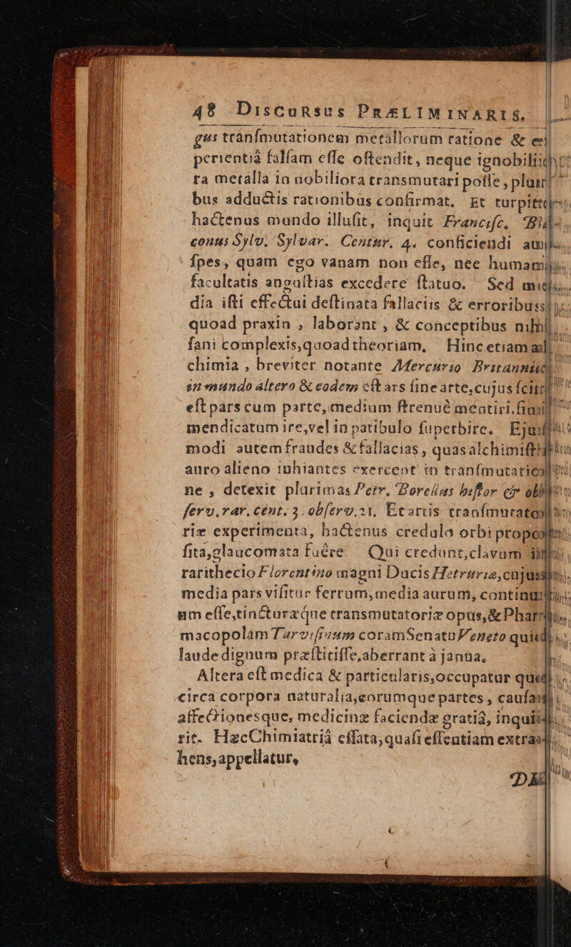 us tránfmutationem metal] orüm tatione &amp; e perientià falfam effe oftendit, neque ignobilis ra metálla 1n nobiliora cransmutari pofle , plair]^ bus adductis rationibüs confirmat, gt turpittijes hactenus mundo illufit, inquit Francifc, d n couus Sylv, Syluav. Contur. 4. conficiendi amil fpes, quam ego vanam non effe, nee humamijy; facultatis angaltias excedere ftatuo. | Sed mig. dia ifti eff &amp;ai deflinata fallaciis &amp; erroribussl es quoad praxia , laborant , &amp; conceptibus mhil. fani complexis,quoad theoriam, Hinc etiam alli chimia , breviter notante. Meresrio Britanni. in mundo alteyo &amp; eodem cil ars finearte, cujus fcit] | eft pars cum parte, medium ftrenué méntiri,fiadl mendicatum ire,vel in patibulo füpertbire. Eje? modi autem fraudes &amp; fallacias, quas alchimift! d. auro alieno inhiantes exerceot in tranfmuatarico ne , detexit plarimas Petv, Borelms biftor ci obblste fero. rar. cent. 3. ob[erv.s1, Ecarüis tranfmuratoptuo rie experimenta, bactenus credula orbi propeolta fita,glaucomata fuére. Qui credunt,clavum ij il ratitbéHo Fiori magni Ducis Hf: etririe,cujussho. media pars vifitur ferrum, media aurum, cont. um effe,tincturz que eransmutatoriz opus, &amp; Pharm... macopolám Tarv:ffuum coramSenatnFeneto quitd) ;; laude dignum pr aibicife. aberrant à jantüa,  Altera eft medica &amp; particularis,occupatur po » «irca corpora natur alia eorumque partes caufas 3 affecrionesque, medicinz faciende gratia, inquii b. j^ rit. HgcChimtatriá effata; quafieffcatiam extras, hens, appellatur, DE k b |