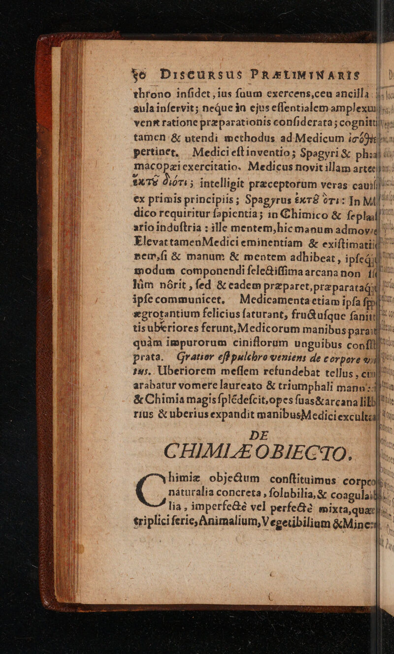 throno infidet ius füum exercens,ceu ancilla jj. aula infervit; neque in ejus effentialem amplexu Lo vens ratione przparationis confiderata; cognittijii: tamen: &amp; utendi methodus ad Medicum icó9: pertinet, | Medicieflinventio; Spagyri &amp; ph: macopziexercitatio. Medicus novit illam arte $x78 Óióri 3 intellipit praeceptorum veras cauil ex primis principiis; Spagyrus x78 ori: In MI|| dico requiritur fapientia; ia Chimico &amp; Íepladl ario induftria : ille mentem,hic manum admoy« ElevattamenMedicieminentiam &amp; exiítimati sein,fi &amp; manum &amp; mentem adhibeat, ipfequl ^ modum componendi fele&amp;iffima arcana non i » lüm nórit , fed &amp; eadem przparet,przparatadq ^ ipfe communicet, Medicamentactiam ipfa fol sxgrotantium felicius faturant, fru&amp;ufque fani tisuberiores ferunt, Medicorum manibus para quàm impurorum ciniflorum unguibus confi] ^ prata. Gratior effpulcbro veniens de corpore sp 145. Vberiorem meflem refundebat tellus , cil? arabatur vomere laureato &amp; triumphali mann ia &amp; Chimia magis fplédefcit,opes fuas&amp;arcana fibi rius &amp; uberiusexpandit manibusMedici exculta 5i DE CHIMLEOBIECqO. | himiz, objectum conlituimus: cos MEE náturalia concreta , folubilia, &amp; coagulail i n 7 € AI eu oW, TOL [c -— c - £5 Hs Er má p Es c EM * SHE OCSINERNUN TUA iw RIETI l TUN AUTAT, MTM NN ui J bu lia , imperfe&amp;e vel perfe&amp;e mixta,qua |i. triplici ferie, Animalium, V egetibilium &amp;Mine: el OE —À ————7À