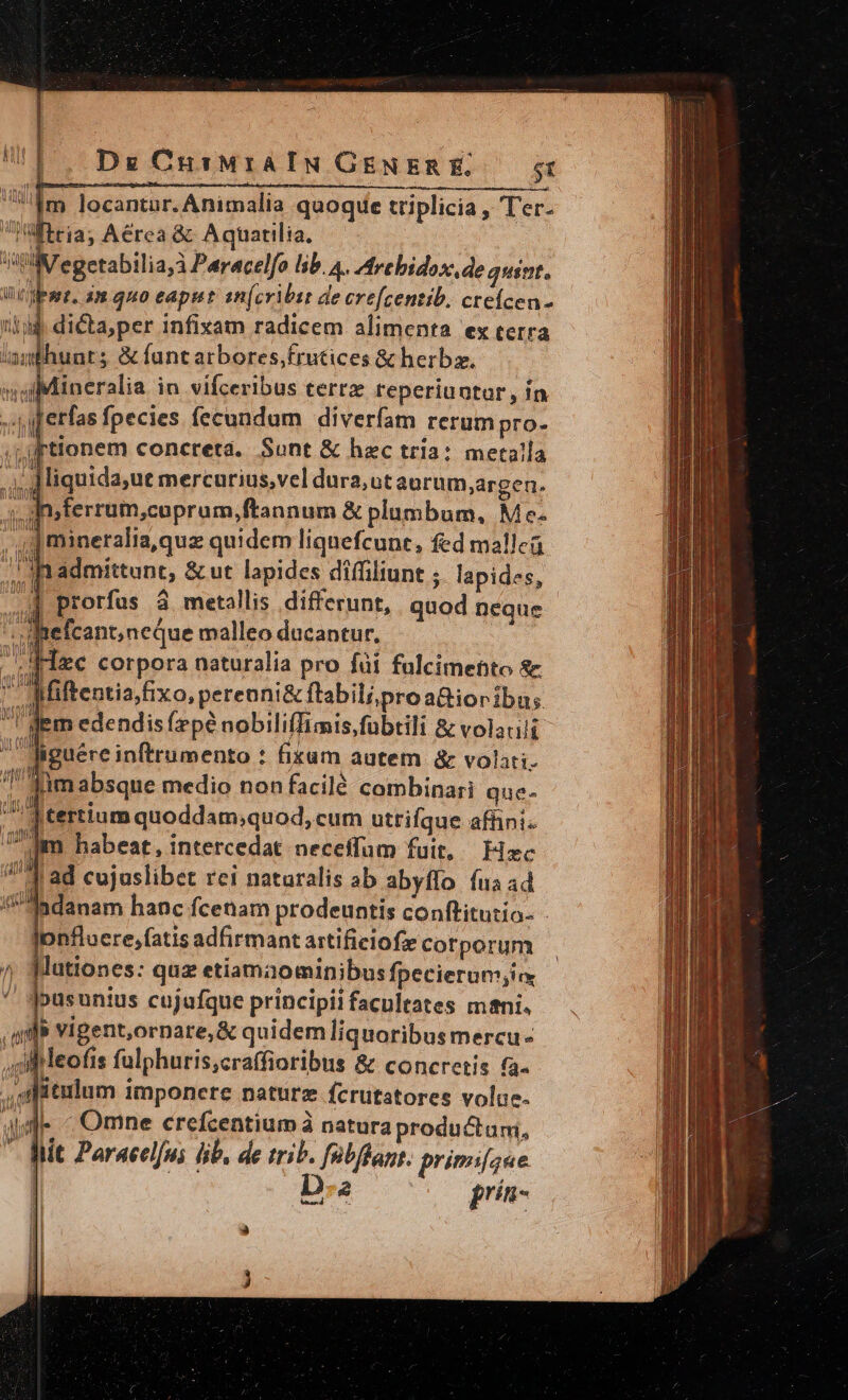 Um locantur. Animalia quoque triplicia , Ter. Wttia; Aérea &amp; Aquatilia. V egetabilia,à Peracelfo lib. A. Are bidox,.de quint. Wat, am quo eaput st(cribit de crefcentib. cteícen- id dicta, per 1nfixam radicem alimenta ex terra /35huuts &amp; fantarbores,frutices &amp; herbz. iMineralia in vifceribus terrx reperiuntor, ín gjerfas fpecies fecundum diverfam rerum pro- tionem concreta. Sunt &amp; hac tría: metalla 1 JCiquida,ut mercurius,vel dura,ut aurum,;argen. Ain;ferrum,cuprum,ftannum &amp; plumbum, Mc mineralia,quz quidem lignefcune, fed malle. n admittunt, &amp; ut lapides difüiliunt ; lapides, | prorfus à metallis differunt, quod neque - Amefcant;neque malleo ducantur, | Maec corpora naturalia pro füi falcimentto &amp; . Miftentiafixo, perenni&amp; ftabili pro a&amp;ioribus I'dem edendis (zpé nobiliffimis,fübtili &amp; volacili . iguére inftrumento : fixum autem &amp; volati. jimabsque medio non facilé combinari que- id tertium quoddam;quod, cum utrifque affini. Uim habeat, intercedat neceffum fuit, Hzc V ad cujuslibet rei naturalis ab abyffo fua ad 5 danam hanc fcenam prodeuntis conftitutio- Jonfluere,fatis adfirmant artificiofe corporum |lutiones: quz etiamaominibus fpecierum;i ^' jousunius cujufque principii facultates mani. alb vigent,ornare,&amp; quidem liquoribus mercue ui leofis fulphuris,craffioribus &amp; concretis fa- .afitulum imponere naturz fcrutatores volae. adl « Omne crefcentium à natura productum, * Mit Paracelfui ib. de trio. fatfbant. primifgue. D e prín- a WE Le L n 1 i i A^ f ime etti mecs cM er ue, 780 La d 