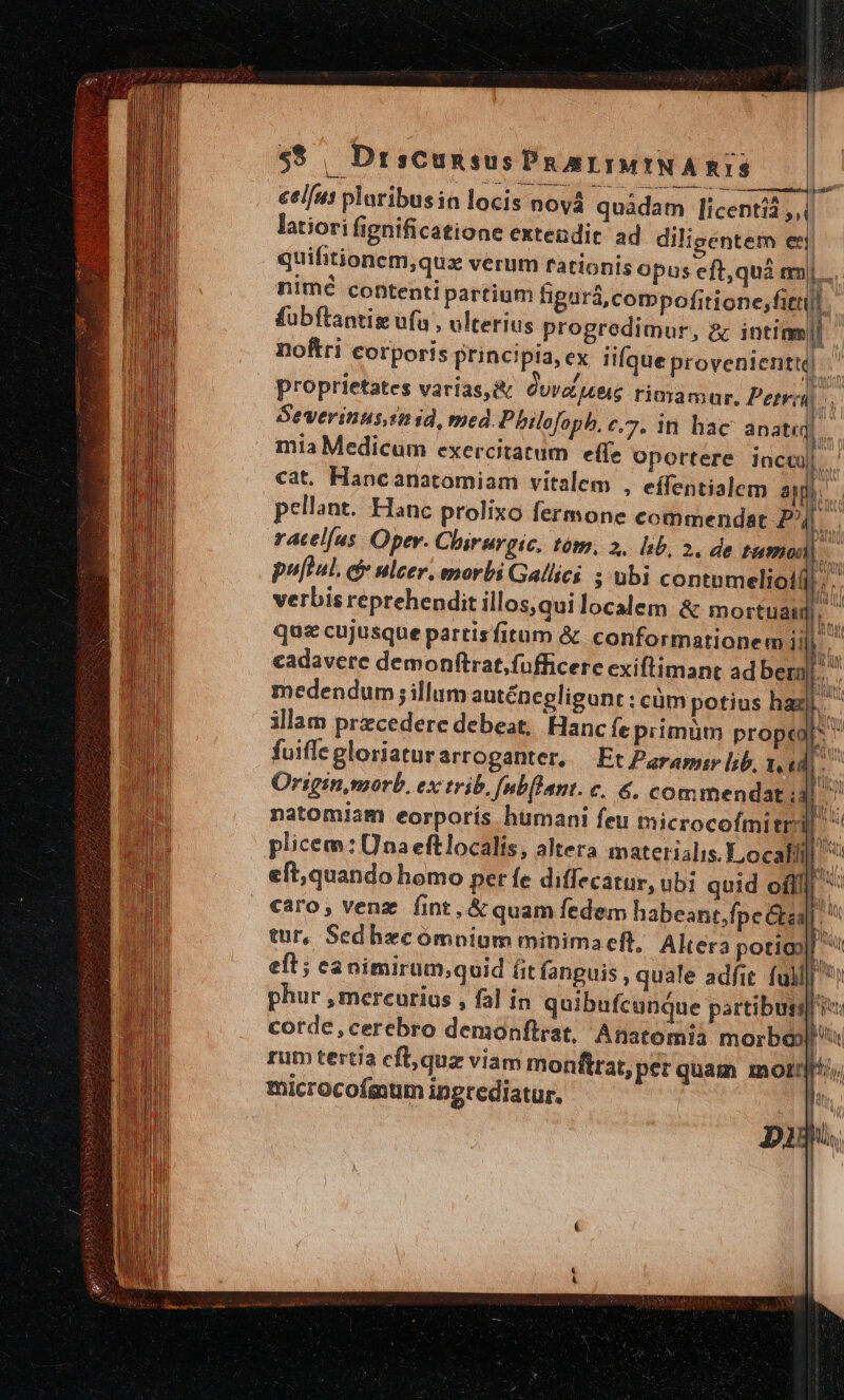 $$ , DrsCcunsus Pu arIMINARIS ee LAE e c afe Á———atéóaà| y EET cel/us ploribusin locis noyá quàdam [icentià ,,( latiori fignificatione extendit. ad diligenter et! quifitionem,quz verum fationis opus eft,quà m nimé contenti partium tigará, compofitione,fitti fubftantis ufa , ulterius progredimur, &amp; intinm| noftri corporis principia, ex lique provenienti] proprietates varias, &amp; Curae rimamur, Peter — Severinus imd, med. Philefophb, c,7. in hac 3i mia Medicum exercitatum effe oportere incu cat. Hancanatomiam vitalem , effentialem al] pellant. Hanc prolixo fermone commendat | E racelus. Oper. Chirurgic. tóm, 2. lib, 2. de tumu is. puftul. d ulcer. morbi Gallici ; ubi contomeliotfj;'.. verbis reprehendit illos, qui localem &amp; mortua: TN quz cujusque partisfitum &amp; conformationem ii b. cadavere demonftrat,fofficere exiflimant ad bemj.. medendum illum autépegligunt ; cüm potius haz. illam precedere debeat, Hanc fe primum proper fuiffe gloriatur arroganter, Et Paramir lib, 1.4 n Originmorb. ex trib, nbflant. c. &amp;, commendat id. natomiam eorporís humani feu microcofmitr plicem: Una eftlocalis, altera materialis. Local! | eft;quando homo pet fe diffecatur, ubi quid ofi caro; venz fint, &amp; quam fedem habeant,fpe Gba] i tur, Sedhecómnium minimaeft, Altera potio CLR Rem pomis cioe m EAS SNP CICESDETECORNINENCE-T- WES me ue IL» Ez IÍ-