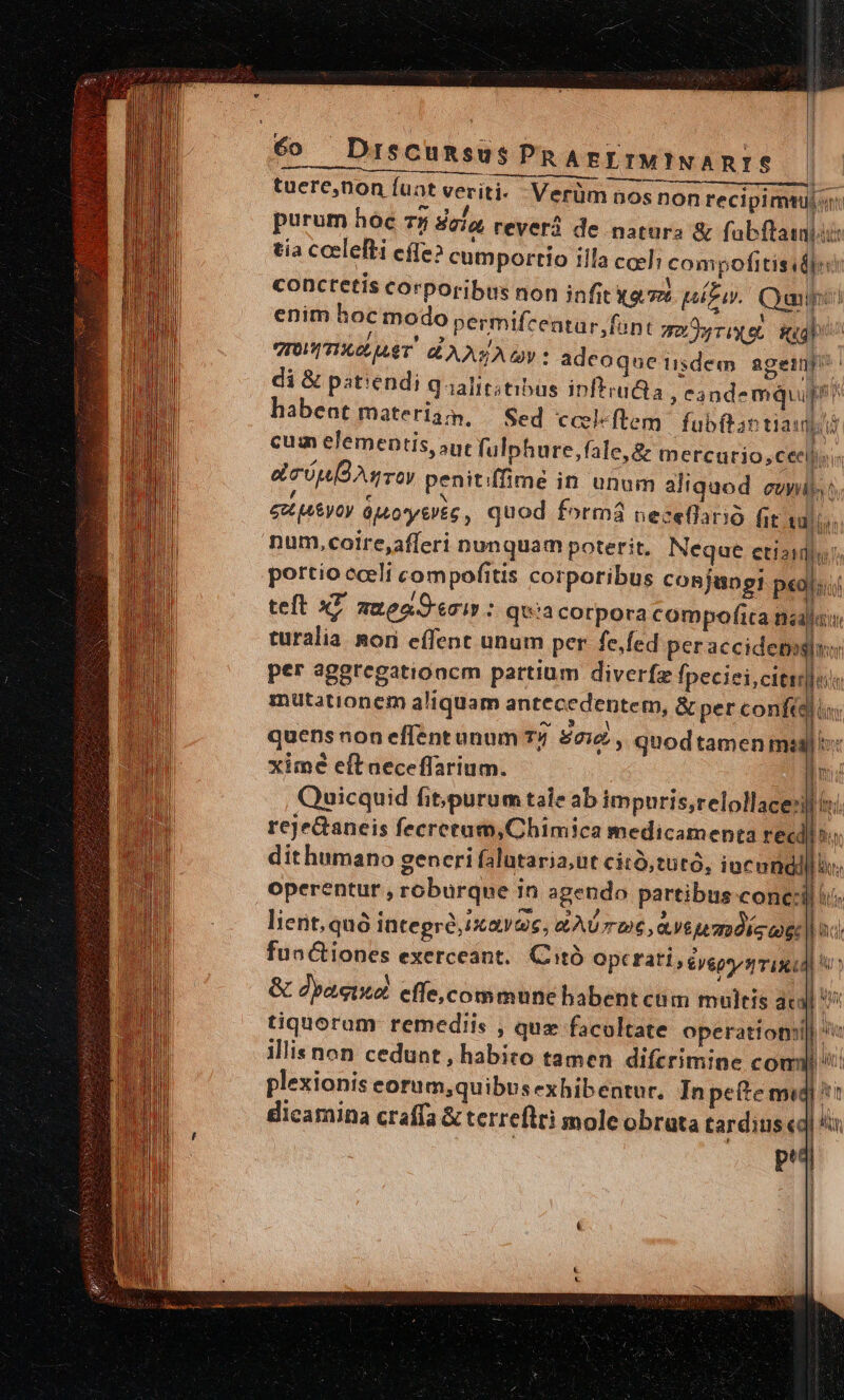 6o DiscumsusPRArgETMINARIS | tuere,non fuat veriti- Hio 3 Verüm n os non recipimtu|r | purum hóc 7y Baia, reverà de natura &amp; fabftainiis tia ceelefti cíle? cumportio illa cceli com pofitis I Vn conctetís corporibus non infit a. pito. Quail enim hoc modo permifcentar, funt qo rix et ial VIOUVITIGOLULT. CLA A y * adeoque iisdem ageinp?' di&amp; patiendi Qaalitstibus inftrudca Cà ndemquup? ^ habent materia, — Sed ccleftem.| fubftan tiani cum elementis, aut fulphure,fale,&amp; mercurio; ceell; Im coop Ag roy penitiffimé in unum aliquod eui h eo uy Oy ápo*yti£c, quod formá neceflario fie tulis: num,coire,afferi nunquam poterit. Neque ctisids. portio cceli compofitis corporibus cosjungi p«o[;. teft xL meas : qua corpora compofica naja: turalia nori effent unum per. fe,fed per accidetighuo per aggregationcm partium diverfz fpeciei citrus 1 mütationem aliquam antecedentem, &amp; per confi), : AN WA quens non eflent unum 74 £22 , qnod tamen mad ^ ln T hr M n E ximé eft neceffarium. Quicquid fit;purum tale ab impuris;relollace:i reje&amp;aneis fecretum,Chimica medicamenta rec dit humano generi falutaria;ut citó,tutó, iucundi operentur , roburque in agendo partibus conci lient, quà integró,ixavoe, ZAU T »6, ave mdieog: fun&amp;tiones exerceant. Citó optrati;éyeps/s iul &amp; dpacixd cffe, commune babent cum multis ac tiquoram remediis , quz facoltate operation illis non cedunt , habito tamen diferimine co plexionis eorum,quibus exhibentur. In pe&amp;e midi 1 dicamina craffa &amp; terreflti mole obrata tardius «ql ^in p^ i / * M RN Weeds | | |  | 1 | f | ] zm El an it, f, BRIAN T A T TT vil dif ITI Ny EI TTE Thu e. NAUIL l A LT lf, Hn s p a | | | n [ | ] l |