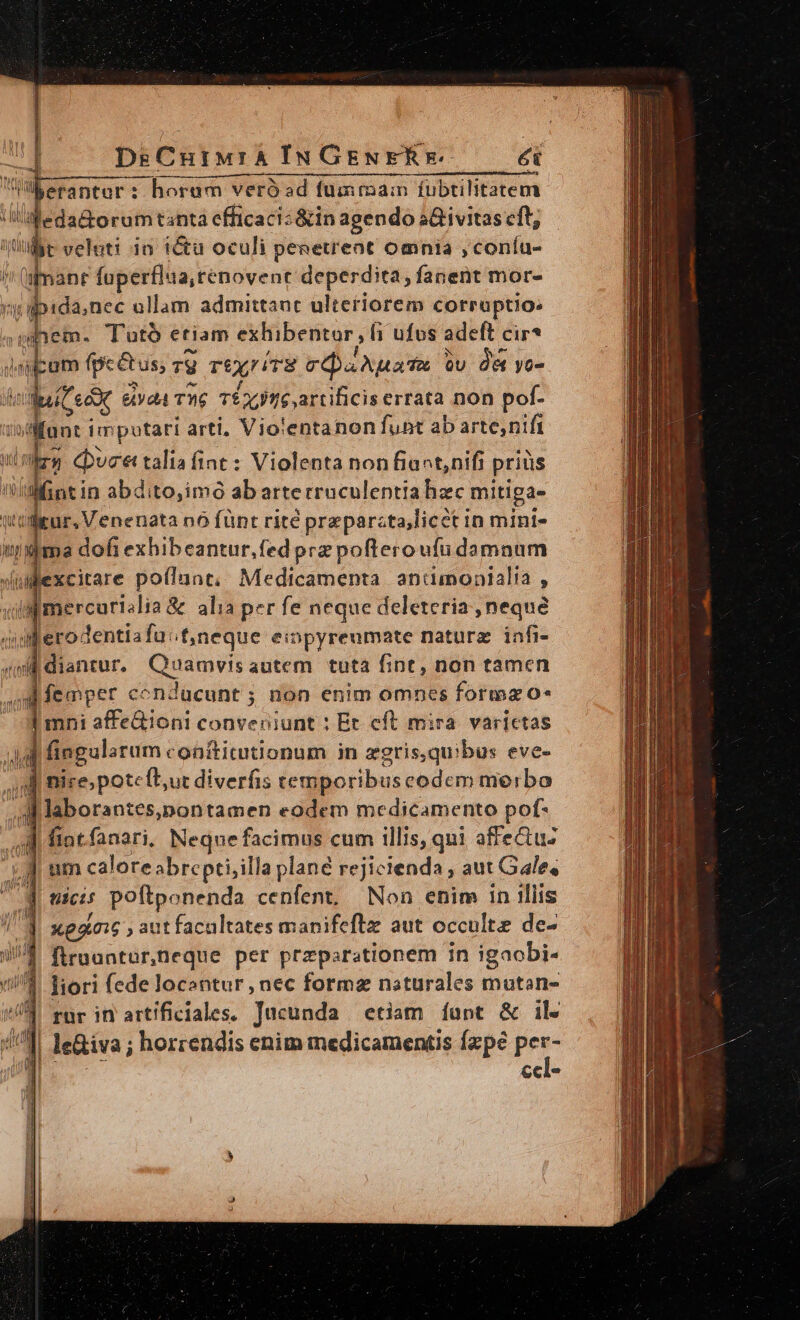 DsCutMra IN GENERE ét Werantur: horum veróad fumriam fubtilitatem ileda&amp;orum tanta efficaci: &amp;in agendo s&amp;ivitas cft; t veluti i0 tétü oculi peaetreot omnia ,coníu- ) L. foperflua,renovent deperdita, fanent mor- yy apida;nec ollam admittant ulteriorem corruptio: uem. Tutó etiam exhibentor, fi i ufus adeft cir? Vi pro (peéetus; Ty T£X/ TE cOaAuaTA Qu Oe yo- | (Ceo &amp;yd4 T. TÉXJTIGartificiserrata non pof- i dffant im putari arti, Vio:entanon funt ab arte;nifi Lr duce taliafint : Violenta non fiact,nifi j pritis fini in abdito,imo abarterruculentia hzc mitiga- ur, Venenata nó fünt rité preparcta,licct in mini- admo dofi exhibeantur,fedprz pofteroufu damnum excitare poflunt; Medicamenta anumonialia , admercurislia&amp; alia per fe neque deleteria , neque iderodentiafa:t;neque eiopyreumate nature. infi- 4s diantur. Quamvisautem tuta fint, non tamen femper conducunt ; non enim omnes forma o* de affe&amp;ioni conveniunt : Et eft mira. varictas d fingularum coaftitutionum in zgris,quibus eve- P nice, potefbur diverfis temporibuscodem merbo M laborantes,pontamen eodem medicamento pof- d fiat fanari, Neque facimus cum illis, qui affectuz j| ties poftpenenda cenfent, Non enim in illis ( Xp 016 ,autfacualtates manifeftz aut occulte de- , firaantur,neque per przparationem in igaobi- liori fede locantur , nec forma naturales mutan- rur in artificiales. Jucunda etiam íunt &amp; ile le&amp;iva ; horrendis enim medicamentis fzpé P ccl-