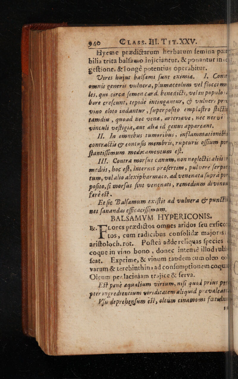 $46 Crass. Ti. T : 1. XXV. Hyeme przdi&amp;arum herbarum Íemina pait bilia trita balfagmo injiciántor, &amp; pooantur in: zeftione, 8rlongé potentius opcerabitur. | (ires bujus balfami [mnt exemit. A Com k Im 1 tamdis , quoad Hec gena , arteriae , nec nerut vinculi vefligia,aut alta id genus appareant, IL. In omnibus tumeribus , inflamumatiomibi contracta e? conte fis membris, vu ptuvis offium pyn». flantiffimum. medrcaomentum eft. ES Lu mediis , boc eff, internis prafertim , pulvere ferpet tum, velalio alexip bavinaco, ad venenata [aprá pir pofito, [i morfus fint oenenatt, remedinm ees fere eit. Et [ic Bal[amum exiflit ad vulueva c? nes (anandas efficaciffim m. BALSAMVM HYPERICONIS. NP TTRIRUT c punti 1 ) h.t tos, cam radicibus confolidz majoris; ariftoloch. rot. coque in vino bono , donec intens illad vubott ícat, Exprime, &amp; vinum tandem cum oleo o varum &amp; terebinthina ad confümptionem caquid Olcum perlaciaiam trajice &amp; fesva. ] j 1 k i di PET 27g Fju deprehenfum eil , ole 1 eas